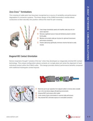 02_ZMax.qxd:02_ZMAX   2/12/10   3:18 PM   Page 4




                                                                                                                                         Z-MAX ™ NETWORK CABLING SOLUTIONS
          Zero-Cross™ Terminations
          The crossing of cable pairs has long been recognized as a source of variability and performance
          degradation in connector systems. The linear design of the Z-MAX termination module allows
          conductors to feed naturally into position without the need for pair crossing.




                                                      Linear design dramatically speeds and simplifies cable prep and con-
                                                      ductor alignment
                                                      Removes a significant source of noise and interference present in all other
                                                      RJ-45 outlets
                                                      Maintains and protects cable pair structure for optimized transmission
                                                      performance consistency
                                                      Intuitive cable lacing significantly minimizes miswires that lead to costly
                                                      reworks




          Diagonal IDC Contact Orientation

          Siemon engineers thought “outside of the box” when they developed our diagonally-oriented IDC contact
          technology. This unique configuration places contacts on a single plane yet varies the alignment of each
          individual contact within the Z-MAX outlet. This design provides distinct performance benefits compared
          with traditional rectangular contact layouts.




                                                   Maximizes pair-to-pair separation from adjacent outlets to miminize alien crosstalk
                                                   even in the most dense category 6A patching environments
                                                   Enhances NEXT performance within outlets
                                                   Limits untwist of pairs at termination to maximize cable performance
                                                   Fully enclosed IDC’s eliminates exposure of uninsulated conductors




      www.siemon.com                                                                                                                       2.3
 