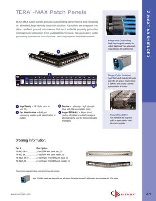 02_ZMax.qxd:02_ZMAX          2/12/10          3:19 PM           Page 10




                                ®
          TERA -MAX Patch Panels




                                                                                                                                                                                                 Z-MAX ™ 6A SHIELDED
          TERA-MAX patch panels provide outstanding performance and reliability
          in a shielded, high-density modular solution. As outlets are snapped into
          place, resilient ground tabs assure that each outlet is properly grounded
          for maximum protection from outside interference. No secondary outlet
          grounding operations are required, reducing overall installation time.
                                                                                                                                                   Integrated Grounding
                                                                                                                                                   Panels feature integrated grounding via
                                                                                                                                                   resilient Quick-Ground™ tabs automatically
                                                                                                                                                   engaged during Z-MAX outlet insertion.
                                                                          4




                                                            2                                                                                      Single Outlet Solution
                         1                                                                                                                         Hybrid (flat/angled) shielded Z-MAX outlets
                                                                                                                                                   used in the work area are required for use
                                                                                                                                                   in TERA-MAX panels creating a common
                                                                                                                            3                      outlet solution for all locations




           1    High Density – 24 10G/bs ports in                           3     Durable – Lightweight, high strength
                only 1U                                                           steel with black or metallic finish
           2    Port Identification — Bold port                               4   Angled TERA-MAX – Allows direct
                numbering enables quick identification of                         routing of cables to vertical managers,                             Future Flexibility
                outlets                                                           eliminating the need for horizontal cable                           TERA-MAX panels also accept TERA
                                                                                  managers                                                            outlets to support potential future
                                                                                                                                                      infrastructure upgrades




          Ordering Information:

          Part #                         Description
          TM-PNLZ-24-01 . . . . . . . . .24-port TERA-MAX panel, black, 1U
          TM-PNLZ-24 . . . . . . . . . . . .24-port TERA-MAX panel, metallic, 1U
          TM-PNLZA-24-01 . . . . . . . .24-port Angled TERA-MAX panel, black, 1U
          TM-PNLZA-24 . . . . . . . . . .24-port Angled TERA-MAX panel, metallic, 1U



          Panels include designation labels, cable ties and mounting hardware.


                                    Note: TERA-MAX panels are designed for use with hybrid (flat/angled) shielded Z-MAX outlets. Also compatible with TERA outlets




      www.siemon.com                                                                                                                                                                             2.9
 