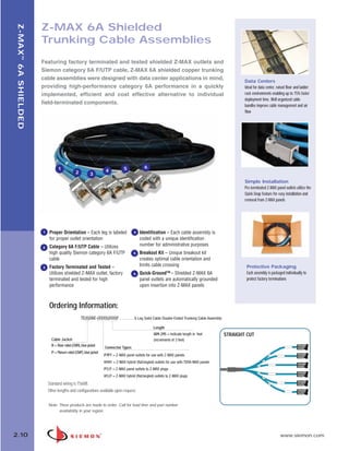 02_ZMax.qxd:02_ZMAX                      2/12/10            3:19 PM         Page 11




                          Z-MAX 6A Shielded
    Z-MAX ™ 6A SHIELDED



                          Trunking Cable Assemblies
                          Featuring factory terminated and tested shielded Z-MAX outlets and
                          Siemon category 6A F/UTP cable, Z-MAX 6A shielded copper trunking
                          cable assemblies were designed with data center applications in mind,                                                            Data Centers
                          providing high-performance category 6A performance in a quickly                                                                  Ideal for data center, raised floor and ladder
                          implemented, efficient and cost effective alternative to individual                                                              rack environments enabling up to 75% faster
                                                                                                                                                           deployment time. Well organized cable
                          field-terminated components.                                                                                                     bundles improve cable management and air
                                                                                                                                                           flow


                                                                                        1




                                     1                                             5             6
                                                  2                    4
                                                             3
                                                                                                                                                           Simple Installation
                                                                                                                                                           Pre-terminated Z-MAX panel outlets utilize the
                                                                                                                                                           Quick-Snap feature for easy installation and
                                                                                                                                                           removal from Z-MAX panels




                          1   Proper Orientation – Each leg is labeled                   4   Identification – Each cable assembly is
                              for proper outlet orientation                                  coded with a unique identification
                              Category 6A F/UTP Cable – Utilizes                             number for administrative purposes
                          2
                              high quality Siemon category 6A F/UTP                      5   Breakout Kit – Unique breakout kit
                              cable                                                          creates optimal cable orientation and
                          3   Factory Terminated and Tested –                                limits cable crossing                                          Protective Packaging
                              Utilizes shielded Z-MAX outlet, factory                    6   Quick-GroundTM – Shielded Z-MAX 6A                             Each assembly is packaged individually to
                              terminated and tested for high                                 panel outlets are automatically grounded                       protect factory terminations
                              performance                                                    upon insertion into Z-MAX panels



                              Ordering Information:
                                                      TE(X)D6E-(XXXX)(XXX)F . . . . . . . 6 Leg Solid Cable Double-Ended Trunking Cable Assembly

                                                                                                       Length
                                                                                                       009-295 = Indicate length in feet           STRAIGHT CUT
                                Cable Jacket                                                           (increments of 3 feet)
                                R = Riser rated (CMR), blue jacket
                                                                      Connector Types
                                P = Plenum rated (CMP), blue jacket
                                                                      P7P7 = Z-MAX panel outlets for use with Z-MAX panels
                                                                      H1H1 = Z-MAX hybrid (flat/angled) outlets for use with TERA-MAX panels
                                                                      P7J7 = Z-MAX panel outlets to Z-MAX plugs
                                                                      H1J7 = Z-MAX hybrid (flat/angled) outlets to Z-MAX plugs
                              Standard wiring is T568B.
                              Other lengths and configurations available upon request.


                              Note: These products are made to order. Call for lead time and part number
                                    availability in your region.




  2.10                                                                                                                                                                              www.siemon.com
 