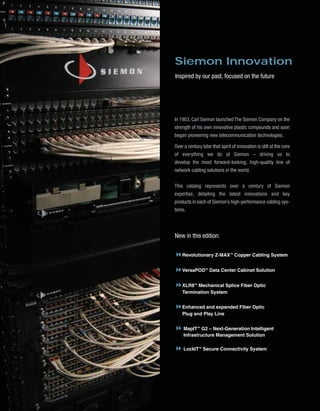Cover_2010_Final:Layout 1   2/12/10   4:27 PM   Page 3




                                                         Siemon Innovation
                                                         Inspired by our past, focused on the future




                                                         In 1903, Carl Siemon launched The Siemon Company on the
                                                         strength of his own innovative plastic compounds and soon
                                                         began pioneering new telecommunication technologies.

                                                         Over a century later that spirit of innovation is still at the core
                                                         of everything we do at Siemon – driving us to
                                                         develop the most forward-looking, high-quality line of
                                                         network cabling solutions in the world.


                                                         This catalog represents over a century of Siemon
                                                         expertise, detailing the latest innovations and key
                                                         products in each of Siemon’s high-performance cabling sys-
                                                         tems.



                                                         New in this edition:

                                                             Revolutionary Z-MAX™ Copper Cabling System


                                                             VersaPOD™ Data Center Cabinet Solution


                                                             XLR8™ Mechanical Splice Fiber Optic
                                                             Termination System


                                                             Enhanced and expanded Fiber Optic
                                                             Plug and Play Line


                                                              MapIT™ G2 – Next-Generation Intelligent
                                                              Infrastructure Management Solution

                                                              LockIT™ Secure Connectivity System
 