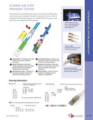 02_ZMax.qxd:02_ZMAX             2/12/10            3:20 PM             Page 16




          Z-MAX 6A UTP
          Modular Cords




                                                                                                                                                                                                                  CATEGORY 6A UTP BLADEPATCH ™
          Combining the unparalleled performance of an exclusive PCB-based
          smart plug, alien crosstalk resistant construction and a host of
          innovative user-friendly features, the Z-MAX 6A UTP modular cords
          set the bar for category 6A UTP patching.
                                                                                                                                                                100% Factory-Tested
                                                                                                                                                                Cords are 100% transmission tested to
                                                                                                                                                                ensure compliance with applicable
                                                                                                              3                                                 standards requirements



                                                                                                                  6

                                                                                                    4


                                                                                                    5



                                                                                   2
                                                                                                                                                                Colored Clips
                                                                                                                                                                Removable clips allow field color coding
                                                                                                                                                                even when cords are connected

                                                                                          1




             1    Integrated PCB – PCB equipped smart plugs                               4   Low Profile Boot Design – Optimizes side-
                  optimize signal tuning for exceptional                                      stackability of modular cords and allows use
                  transmission                                                                in even the most dense equipment
             2    Superior Performance Consistency –                                      5   Cantilevered Latch Guard – Allows latch
                  Precision PCB-based conductor terminations                                  activation from further back on the boot for
                  eliminate the performance variability of                                    superior accessibility in high density                          Excellent Bend Relief
                  traditional direct wire to contacts                                         environments                                                    Boot ensures proper bend relief and maintains
             3    High Performance Cable – Z-MAX 6A UTP                                   6   Solid Cord Option – Solid UTP cords are                         minimum bend radius requirements
                  cords feature dual jacket construction for                                  available for consolidation point and
                  excellent alien crosstalk performance                                       equipment cord applications



          Ordering Information:
         ZM6A-(XX)-(XX) . . . . . . . . . . . . . Z-MAX 6A UTP, double-ended, stranded modular                ZC6A-(XX)(X)-(X)(X) . . . . . . . . . . Z-MAX 6A UTP, solid modular cord, blue jacket, clear boot
                                                  cord, clear boot, T568A/B, CMG
                                                                                                                                                                Plugs
                                                  Jacket Color
                                                 01 = Black 05 = Yellow                                                                                         (Blank) = Single-ended
                   Length                                                                                                                   Jacket Type         D = Double-ended (T568A/B)
                                                 02 = White 06 = Blue                                                                       P = Plenum
                   03 = 3 ft.*                   03 = Red      07 = Green
                   05 = 5 ft.*                                                                                              Wiring          R = Riser
                                                 04 = Gray                                                  Length
                   07 = 7 ft.                                                                                               A = T568B
                                                                                                            10 = 10 ft.
                   10 = 10 ft.                                                                                              T = T568A
                                                                                                            20 = 20 ft.
                   15 = 15 ft.
                                           * 7ft. or longer cords required for Z-MAX 6A Warranty            30 = 30 ft.
                   20 = 20 ft.
                                                                                                            40 = 40 ft.
                                                                                                            50 = 50 ft.
                                                                                                            60 = 60 ft.
              Add “B” to end of part number for bulk project pack of 100 cords.

             CLIP-(XX) . . . . . . . . . . . . . . . . . . Color coding clip, bag of 25
                            Clip Color
                            01 = Black 03 = Red          05 = Yellow 07 = Green
                            02 = White 04 = Gray         06 = Blue 09 = Orange



      www.siemon.com                                                                                                                                                                                              2.15
 
