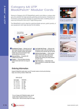 02_ZMax.qxd:02_ZMAX              2/12/10          3:20 PM       Page 17




   Z-MAX ™ 6A UTP

                    Category 6A UTP
                    BladePatch® Modular Cords

                    Siemon’s Category 6A UTP BladePatch patch cord offers a unique cate-
                    gory 6A solution for high-density patching environments. It features an
                    innovative push-pull boot design to control the latch, enabling easy ac-                                            Universal Compatibility
                    cess and removal of the cord in tight-fitting areas.                                                                Fits within any standard RJ-45 outlet.

                    The BladePatch cord is ideal for patching blade servers, patch panels, or
                    any equipment with high density RJ-45 outlets.




                                      Push-Pull Boot
                                      Activates Latch
                                                                         5                                                      6
                                                                                                                                        Revolutionary Latch
                                        3                                                                                               Simply push the boot forward to latch into the
                            2                                                                                                           outlet and pull back to release.

                                            1
                                                        4




                    1   Revolutionary Design — Patented push-pull             4     Low Profile Boot Design — Optimizes side-
                        latch design eliminates need to defeat thumb                stackability of patch cords and facilitates use
                        latch used in standard modular plug designs.                in equipment with extremely high port density
                        Enables easy access and removal in high                     Optimized Bend Radius — Patent pending
                                                                              5                                                         High Density
                        density patching environments                               design removes outer jacket layer at plug           The push-pull design enables easy access and
                    2   Universal Wiring — Compatible with                          ends to reduce bend radius and improve              removal via the boot in tight-fitting areas.
                        T568A/B wiring schemes                                      flexibility when entering and exiting switches
                        Snagless — Push-pull design eliminates                      and patch panels
                    3
                        external thumb latch which can snag and               6     High Performance — Cords feature dual
                        break                                                       jacket construction for excellent alien crosstalk
                                                                                    performance



                        Ordering Information:
                        Category 6A BladePatch double ended, 4-pair UTP stranded modular cord with push-pull latching
                        design, color matching cord/boot, T568A/B, CMG



                                  BP6A-(XX)-(XX)

                             Cord Length:         Cord Color:
                             03 = 0.9m (3 ft.)    01 = Black
                             05 = 1.5m (5 ft.)    02 = White
                             07 = 2.1m (7 ft.)    03 = Red
                             10 = 3.1m (10 ft.)   04 = Gray
                                                  05 = Yellow
                             15 = 4.6m (15 ft.)
                                                  06 = Blue
                             20 = 6.1m (20 ft.)   07 = Green




                         The use of Category 6A UTP BladePatch modular cords will
                         provide Category 6A channel performance if used in a
                         Z-MAX 6A system. Z-MAX 6A warranty margins do not apply.




  2.16                                                                                                                                                       www.siemon.com
 