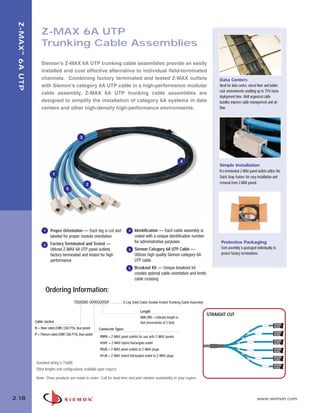 02_ZMax.qxd:02_ZMAX                    2/12/10          3:21 PM        Page 19




    Z-MAX ™ 6A UTP


                         Z-MAX 6A UTP
                         Trunking Cable Assemblies
                         Siemon’s Z-MAX 6A UTP trunking cable assemblies provide an easily
                         installed and cost effective alternative to individual field-terminated
                         channels. Combining factory terminated and tested Z-MAX outlets                                                             Data Centers
                         with Siemon’s category 6A UTP cable in a high-performance modular                                                           Ideal for data center, raised floor and ladder
                                                                                                                                                     rack environments enabling up to 75% faster
                         cable assembly, Z-MAX 6A UTP trunking cable assemblies are
                                                                                                                                                     deployment time. Well organized cable
                         designed to simplify the installation of category 6A systems in data                                                        bundles improve cable management and air
                         centers and other high-density high-performance environments.                                                               flow




                                                       3




                                                                                                                                 4
                                                                                                                                                     Simple Installation
                                                                                                                                                     Pre-terminated Z-MAX panel outlets utilize the
                                  1
                                                                                                                                                     Quick-Snap feature for easy installation and
                                                            2                                                                                        removal from Z-MAX panels
                                             5




                           1    Proper Orientation — Each leg is cut and                 3   Identification — Each cable assembly is
                                labeled for proper module orientation                        coded with a unique identification number
                                Factory Terminated and Tested —                              for administrative purposes                              Protective Packaging
                           2
                                Utilizes Z-MAX 6A UTP panel outlets,                     4   Siemon Category 6A UTP Cable —                           Each assembly is packaged individually to
                                factory terminated and tested for high                       Utilizes high quality Siemon category 6A                 protect factory terminations
                                performance                                                  UTP cable
                                                                                         5   Breakout Kit — Unique breakout kit
                                                                                             creates optimal cable orientation and limits
                                                                                             cable crossing

                             Ordering Information:
                                                   TD(X)D6E-(XXXX)(XXX)F . . . . . . . 6 Leg Solid Cable Double-Ended Trunking Cable Assembly

                                                                                                 Length
                                                                                                                                                STRAIGHT CUT
                                                                                                  009-295 = Indicate length in
                     Cable Jacket                                                                 feet (increments of 3 feet)
                     R = Riser rated (CMR, CSA FT6), blue jacket    Connector Types
                     P = Plenum rated (CMP, CSA FT4), blue jacket
                                                                     P0P0 = Z-MAX panel outlets for use with Z-MAX panels
                                                                     H1H1 = Z-MAX hybrid flat/angled outlet
                                                                     P0J0 = Z-MAX panel outlets to Z-MAX plugs
                                                                     H1J0 = Z-MAX hybrid flat/angled outlet to Z-MAX plugs
                     Standard wiring is T568B.
                     Other lengths and configurations available upon request.

                     Note: These products are made to order. Call for lead time and part number availability in your region.




  2.18                                                                                                                                                                           www.siemon.com
 