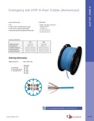 02_ZMax.qxd:02_ZMAX           2/12/10         3:21 PM         Page 20




                                                                                                                                                                         Z-MAX ™ 6A UTP
         Category 6A UTP 4-Pair Cable (Americas)



         CABLE CONSTRUCTION                                                   COMPLIANCE

         •   UTP                                                               • ISO/IEC 11801:2002, Amendment 2
         •   0.58mm (0.022 in.) (23 AWG) solid bare copper                       (Category 6A draft)
         •   8.5mm (0.335 in.) CMP max jacket diameter                         • TIA-568-B.2-10
         •   Round jacket with Internal Longitudinal Striations (ILS)          • UL CMR and CSA FT4
                                                                               • UL CMP and CSA FT6




         PHYSICAL PROPERTIES
                                                            CMP                        CMR
             Pulling Tension (max)                     110N (25 lbf)                110N (25 lbf)
             Bend Radius (min)                        34mm (1.3 in.)               34mm (1.3 in.)
             Installation Temperature            0 to 50°C (+32 to 122°F)     0 to 50°C (+32 to 122°F)
             Storage Temperature                 -20 to 75°C (-4 to 167°F)    -20 to 75°C (-4 to 167°F)
             Operating Temperature               -20 to 60°C (-14 to 140°F)   -20 to 60°C (-4 to 140°F)




         Ordering Information:
         9C6(X)4-A5-(XX)-R1A . . . . . . . . 305m (1000 ft.) Reel

                                             Jacket Color
                                             02 = White
                 Jacket Material             03 = Red
                P = Plenum (CMP, CSA FT6)    04 = Gray
                R = Riser (CMR, CSA FT4)     05 = Yellow
                                             06 = Blue
                                             07 = Green




                                                                                                    Please see www.siemon.com/e-catalog for more global cable options




      www.siemon.com                                                                                                                                                    2.19
 