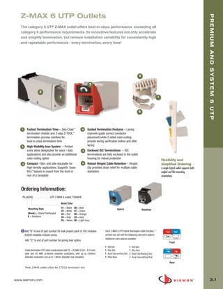 03_Premium6_UTP.qxd:ZMax_Catalog                       1/4/10         11:19 AM          Page 2




          Z-MAX 6 UTP Outlets




                                                                                                                                                                                                            PREMIUM AND SYSTEM 6 UTP
          The category 6 UTP Z-MAX outlet offers best-in-class performance exceeding all
          category 6 performance requirements. Its innovative features not only accelerate
          and simplify termination, but remove installation variability for consistently high
          and repeatable performance - every termination, every time!




                                                                                                                                            4

                                                                                  2

                              3
                                                   5                                                                                                             1



                                                                                                                                            6




           1     Fastest Termination Time – Zero-Cross™                    4    Guided Termination Features – Lacing
                 termination module and 2-step Z-TOOL™                          channels guide correct conductor
                 termination process combine for                                placement while 2-sided color-coding
                 best-in-class termination time                                 provide wiring verification before and after
           2     High-Visibility Icon System – Printed                          lacing
                 icons allow designation for voice / data                  5    Enclosed IDC Terminations – IDC
                 applications and also provide an additional                    terminations are fully enclosed in the outlet
                 color coding option                                            housing for robust protection
                                                                                                                                                                     Flexibility and
           3     Compact –Slim and side-stackable for                      6    Robust Hinged Cable Retention – Hinged                                               Simplified Ordering
                 high-density applications. Supports “pass-                     clip provides strain relief for multiple cable                                       A single hybrid outlet supports both
                 thru” feature to mount from the front or                       diameters                                                                            angled and flat mounting
                 rear of a faceplate                                                                                                                                 orientations



          Ordering Information:
           Z6-(X)(XX) . . . . . . . . . . . .UTP Z-MAX 6 outlet, T568A/B

                                                    Bezel Color

                  Mounting Style                     01 = Black    06 = Blue
                                                                                                               Hybrid                           Keystone
                                                     02 = White    07 = Green
                  (Blank) = Hybrid Flat/Angled       03 = Red      09 = Orange
                  K = Keystone                       04 = Gray     20 = Ivory
                                                     05 = Yellow   80 = Light Ivory



               Add “B” to end of part number for bulk project pack of 100 modules               Each Z-MAX 6 UTP hybrid flat/angled outlet includes 1
               (hybrid modules include icons).                                                  printed icon set with the following color/print options.
                                                                                                Additional color options available.
               Add “D” to end of part number for spring door option.
                                                                                                                                                                             Front
                                                                                                1 - Red Data                    1 - Red Voice
               Outlet terminates UTP cable constructions with 22 – 26 AWG (0.64 – 0.51mm)       1 - Blue Data                   1 - Blue Voice
               solid and 26 AWG (0.48mm) stranded conductors, with up to 0.60mm                 1 - Bezel Color-matching Data   1 - Bezel Color-Matching Voice
               diameter conductors and up to 1.48mm diameter over insulation.                   1 - White Blank                 1 - Bezel Color-matching Blank

                                                                                                                                                                              Rear
               Note: Z-MAX outlets utilize the Z-TOOL termination tool.



      www.siemon.com                                                                                                                                                                                          3.1
 