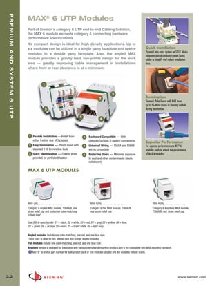 03_Premium6_UTP.qxd:ZMax_Catalog                              1/4/10        11:19 AM          Page 3



   PREMIUM AND SYSTEM 6 UTP


                              MAX® 6 UTP Modules
                              Part of Siemon’s category 6 UTP end-to-end Cabling Solution,
                              the MAX 6 module exceeds category 6 connecting hardware
                              performance specifications.
                              It’s compact design is ideal for high density applications. Up to
                              six modules can be utilized in a single gang faceplate and twelve                                                Quick Installation
                                                                                                                                               Pyramid wire entry system on S310 blocks
                              modules in a double gang faceplate. Also, the angled MAX
                                                                                                                                               separates paired conductors when lacing
                              module provides a gravity feed, low-profile design for the work                                                  cables to simplify and reduce installation
                              area — greatly improving cable management in installations                                                       time.
                              where front or rear clearance is at a minimum.



                                            1


                                                                                                                2
                                                                                                   3                                           Termination
                                                                                                                                               Siemon’s Palm Guard with MAX insert
                                                                                                                                               (p/n: PG-MX6) assists in securing module
                                              5                                                                                                during termination.

                                                                                4
                                                                                                    6




                               1   Flexible Installation — Install from             4   Backward Compatible — With
                                   either front or rear of faceplate                    category 5e/class D system components                  Superior Performance
                               2   Easy Termination — Punch down with               5   Universal Wiring — T568A and T568B                     For superior performance use MC® 6
                                   standard 110 termination tools                       wiring compatible                                      modular cords to unlock the performance
                               3   Quick Identification — Colored Icons             6   Protective Doors — Minimize exposure                   of MAX 6 modules.
                                   provided for port identification                     to dust and other contaminants (doors
                                                                                        not shown)

                              MAX 6 UTP MODULES




                              MX6-(XX). . . . . . . . . . . . . . . . . .                 MX6-F(XX) . . . . . . . . . . . . . . . . .                 MX6-K(XX). . . . . . . . . . . . . . . . .
                              Category 6 Angled MAX module, T568A/B, rear                 Category 6 Flat MAX module, T568A/B,                        Category 6 Keystone MAX module,
                              strain relief cap and protective color-matching             rear strain relief cap                                      T568A/B, rear strain relief cap
                              rubber door*

                              Use (XX) to specify color: 01 = black, 02 = white, 03 = red, 04 = gray, 05 = yellow, 06 = blue,
                              07 = green, 09 = orange, 20 = ivory, 25 = bright white, 80 = light ivory

                              Angled modules include one color-matching, one red, and one blue icon.
                              *Door color is clear for red, yellow, blue and orange angled modules.
                              Flat modules include one color-matching, one red, and one blue icon.
                              Keystone version is designed for integration with various international mounting products and is not compatible with MAX mounting hardware.
                                  Add “B” to end of part number for bulk project pack of 100 modules (angled and flat modules include icons).




  3.2                                                                                                                                                                              www.siemon.com
 