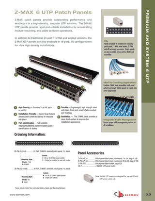 03_Premium6_UTP.qxd:ZMax_Catalog                      1/4/10         11:19 AM             Page 4




                                                                                                                                                                                       PREMIUM AND SYSTEM 6 UTP
          Z-MAX 6 UTP Patch Panels
          Z-MAX patch panels provide outstanding performance and
          aesthetics in a high-density, modular UTP solution. The Z-MAX
          UTP panels provide rapid and reliable installation by accelerating
          module mounting, and cable tie-down operations.

          In addition to traditional 24-port / 1U flat and angled versions, the
          Z-MAX UTP panels are also available in 48-port / 1U configurations                                                          Kits
                                                                                                                                      Panels available as complete kits including
          for ultra high density installations.                                                                                       patch panel, Z-MAX panel outlets, Z-TOOL
                                                                                                                                      and all necessary accessories. Empty panels
                                                                                                                                      are also available for use with Z-MAX trunk
                                                                                                                                      assemblies




                                  2
           1


                                                                                                                                     Ideal for Trunking Applications
                                                                                                                                     Combine Z-MAX trunk assemblies (with panel
                                                  3                        4                              5                          outlets) and empty Z-MAX panels for rapid data
                                                                                                                                     center deployment




           1    High Density — Provides 24 or 48 ports                      4   Durable — Lightweight, high strength steel
                in just 1U                                                      with black finish and scratch/fade resistant
                Installation Friendly — Quick-Snap feature                      port marking
          2
                allows panel outlets to quickly be snapped                  5   Aesthetics — The Z-MAX panel provides a
                into place                                                      clean front surface to improve the                   Integrated Cable Management
          3     Port Identification —High visibility                            installation appearance                              Ensures proper cable management practices for
                magnifying labeling system enables quick                                                                             all installations
                identification of outlets

          Ordering Information:



          Z6-PNL(X)-24(X) ...............24 Port, Z-MAX 6 shielded patch panel, 1U, black
                                                                                                    Panel Accessories
                                                   Outlets
                                                   K -Kit w/ 24 Z-MAX panel outlets                 Z-PNL-PL24................Patch panel label sheet, numbered 1 to 24, bag of 100
                    Mounting Style                 E - Empty (no outlets) for use with trunks
                    (Blank) - Flat                                                                  Z-PNL-PL48................Patch panel label sheet, numbered 25 to 48, bag of 100
                    A - Angled                                                                      Z-PNL-PS ...................Patch panel label holder, bag of 25
                                                                                                    Z6-P ...........................Z-MAX 6 UTP panel outlet
          Z6-PNL(X)-U48(X).............48 Port, Z-MAX 6 shielded patch panel, 1U, black

                                                     Outlets
                                                     K - Kit w/ 48 Z-MAX panel outlets                                    Note: Z-MAX UTP panels are designed for use with Z-MAX
                    Mounting Style
                                                     E - Empty (no outlets)
                     (Blank) - Flat                                                                                            UTP panel outlets only
                     A - Angled


           Panels include: Cable Ties, Icon/Label Holders, Labels and Mounting Hardware


      www.siemon.com                                                                                                                                                                     3.3
 