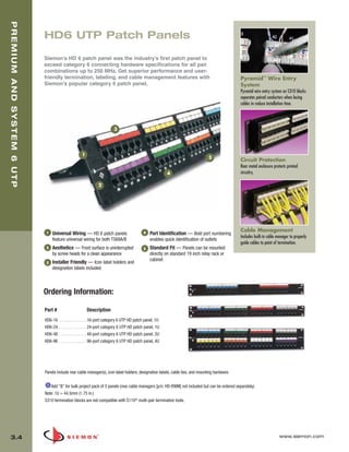 03_Premium6_UTP.qxd:ZMax_Catalog                                1/4/10         11:20 AM           Page 5


  PREMIUM AND SYSTEM 6 UTP



                             HD6 UTP Patch Panels

                             Siemon’s HD 6 patch panel was the industry’s first patch panel to
                             exceed category 6 connecting hardware specifications for all pair
                             combinations up to 250 MHz. Get superior performance and user-
                             friendly termination, labeling, and cable management features with                                                 Pyramid™ Wire Entry
                             Siemon’s popular category 6 patch panel.                                                                           System
                                                                                                                                                Pyramid wire entry system on S310 blocks
                                                                                                                                                separates paired conductors when lacing
                                                                                                                                                cables to reduce installation time.




                                                                          3




                                                     1
                                                                                                                                  5
                                                                                                                                                Circuit Protection
                                                                                                                                                Rear metal enclosure protects printed
                                                                                                            4                                   circuitry.

                                                                2




                             1                                                                4
                                                                                                                                                Cable Management
                                 Universal Wiring — HD 6 patch panels                             Port Identification — Bold port numbering
                                                                                                                                                Includes built-in cable manager to properly
                                 feature universal wiring for both T568A/B                        enables quick identification of outlets
                                                                                                                                                guide cables to point of termination.
                             2   Aesthetics — Front surface is uninterrupted                  5   Standard Fit — Panels can be mounted
                                 by screw heads for a clean appearance                            directly on standard 19 inch relay rack or
                                                                                                  cabinet
                             3   Installer Friendly — Icon label holders and
                                 designation labels included



                             Ordering Information:

                             Part #                      Description
                             HD6-16    . . . . . . . . . . . . .16-port category 6 UTP HD patch panel, 1U
                             HD6-24   . . . . . . . . . . . . . 24-port category 6 UTP HD patch panel, 1U
                             HD6-48   . . . . . . . . . . . . . 48-port category 6 UTP HD patch panel, 2U
                             HD6-96   . . . . . . . . . . . . . 96-port category 6 UTP HD patch panel, 4U




                             Panels include rear cable manager(s), icon label holders, designation labels, cable ties, and mounting hardware.

                                Add “B” for bulk project pack of 5 panels (rear cable managers [p/n: HD-RWM] not included but can be ordered separately).
                             Note: 1U = 44.5mm (1.75 in.)
                             S310 termination blocks are not compatible with S110® multi-pair termination tools.




   3.4                                                                                                                                                                   www.siemon.com
 