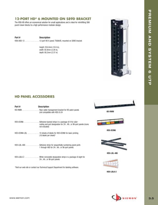 03_Premium6_UTP.qxd:ZMax_Catalog                     1/4/10         11:20 AM          Page 6




                                                                                                                                       PREMIUM AND SYSTEM 6 UTP
          12-PORT HD® 6 MOUNTED ON S89D BRACKET
          The HD6-89 offers an economical solution for small applications and is ideal for retrofitting S66
          punch down blocks to a high performance modular design.




          Part #                             Description
          HD6-89D-12 . . . . . . . . . . . . . . . 12-port HD 6 panel, T568A/B, mounted on S89D bracket

                                             height: 254.0mm (10.0 in),
                                             width: 85.9mm (3.38 in),
                                             depth: 60.2mm (2.37 in)




          HD PANEL ACCESSORIES


          Part #                            Description
          HD-RWM . . . . . . . . . . . . . . . . . . Rear cable management bracket for HD patch panels
                                                     (not compatible with HD5-S-24                                       HD-RWM



          HD5-ICON6 . . . . . . . . . . . . . . . . Adhesive-backed strips in a package of 8 for color-
                                                    coding and port designation for 24-, 48-, or 96-port panels (icons
                                                    not included)
                                                                                                                         HD5-ICON6
          HD5-ICON6-LBL . . . . . . . . . . . . 10 sheets of labels for HD5-ICON6 for laser printing
                                                (16 labels per sheet)*



          HD5-LBL-480 . . . . . . . . . . . . . . Adhesive strips for sequentially numbering panel ports
                                                  1 through 480 for 24-, 48-, or 96-port panels

                                                                                                                         HD5-LBL-480
          HD5-LBL6-2 . . . . . . . . . . . . . . . White removable designation strips in a package of eight for
                                                   24-, 48-, or 96-port panels


          *Visit our web site or contact our Technical Support Department for labeling software.

                                                                                                                         HD5-LBL6-2




      www.siemon.com                                                                                                                        3.5
 
