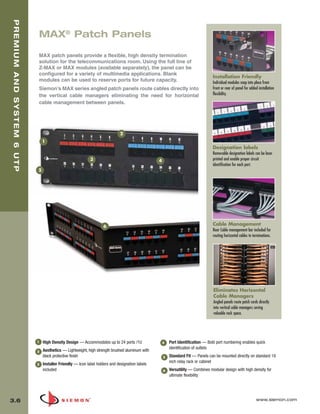 03_Premium6_UTP.qxd:ZMax_Catalog                              1/4/10      11:20 AM        Page 7



   PREMIUM AND SYSTEM 6 UTP



                              MAX® Patch Panels

                              MAX patch panels provide a flexible, high density termination
                              solution for the telecommunications room. Using the full line of
                              Z-MAX or MAX modules (available separately), the panel can be
                              configured for a variety of multimedia applications. Blank
                                                                                                                                    Installation Friendly
                              modules can be used to reserve ports for future capacity.                                             Individual modules snap into place from
                              Siemon’s MAX series angled patch panels route cables directly into                                    front or rear of panel for added installation
                              the vertical cable managers eliminating the need for horizontal                                       flexibility.
                              cable management between panels.




                                                                                2
                                  1
                                                                                                                                    Designation labels
                                                                                                                                    Removable designation labels can be laser
                                                              3                                    4                                printed and enable proper circuit
                                                                                                                                    identification for each port.
                              5




                                                                      6                                                             Cable Management
                                                                                                                                    Rear Cable management bar included for
                                                                                                                                    routing horizontal cables to terminations.




                                                                                                                                    Eliminates Horizontal
                                                                                                                                    Cable Managers
                                                                                                                                    Angled panels route patch cords directly
                                                                                                                                    into vertical cable managers saving
                                                                                                                                    valuable rack space.




                              1   High Density Design — Accommodates up to 24 ports /1U                4   Port Identification — Bold port numbering enables quick
                                                                                                           identification of outlets
                              2   Aesthetics — Lightweight, high strength brushed aluminum with
                                  black protective finish                                              5   Standard Fit — Panels can be mounted directly on standard 19
                                                                                                           inch relay rack or cabinet
                              3   Installer Friendly — Icon label holders and designation labels
                                  included                                                             6   Versatility — Combines modular design with high density for
                                                                                                           ultimate flexibility




  3.6                                                                                                                                                              www.siemon.com
 