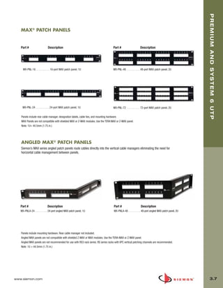 03_Premium6_UTP.qxd:ZMax_Catalog                   1/4/10        11:20 AM   Page 8




                                                                                                                                                               PREMIUM AND SYSTEM 6 UTP
          MAX® PATCH PANELS


          Part #                    Description                                             Part #                    Description




            MX-PNL-16 . . . . . . . . . . 16-port MAX patch panel, 1U                       MX-PNL-48 . . . . . . . . . . 48-port MAX patch panel, 2U




           MX-PNL-24 . . . . . . . . . . 24-port MAX patch panel, 1U                        MX-PNL-72 . . . . . . . . . . 72-port MAX patch panel, 2U


          Panels include rear cable manager, designation labels, cable ties, and mounting hardware.
          MAX Panels are not compatible with shielded MAX or Z-MAX modules. Use the TERA-MAX or Z-MAX panel.
          Note: 1U= 44.5mm (1.75 in.)




          ANGLED MAX® PATCH PANELS
          Siemon’s MAX series angled patch panels route cables directly into the vertical cable managers eliminating the need for
          horizontal cable management between panels.




          Part #                    Description                                              Part #                    Description
          MX-PNLA-24 . . . . . . . . . 24-port angled MAX patch panel, 1U                    MX-PNLA-48 . . . . . . . . . 48-port angled MAX patch panel, 2U




          Panels include mounting hardware. Rear cable manager not included.
          Angled MAX panels are not compatible with shielded Z-MAX or MAX modules. Use the TERA-MAX or Z-MAX panel.
          Angled MAX panels are not recommended for use with RS3 rack series. RS series racks with VPC vertical patching channels are recommended.
          Note: 1U = 44.5mm (1.75 in.)




      www.siemon.com                                                                                                                                             3.7
 