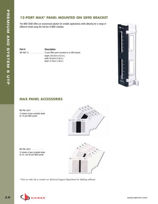 03_Premium6_UTP.qxd:ZMax_Catalog                                   1/4/10      11:20 AM         Page 9



   PREMIUM AND SYSTEM 6 UTP



                              12-PORT MAX® PANEL MOUNTED ON S89D BRACKET
                              The MAX S89D offers an economical solution for smaller applications while allowing for a range of
                              different media using the full line of MAX modules.




                              Part #                               Description
                              MX-89D-12 . . . . . . . . . . . . . . . . 12-port MAX panel mounted on an 89D bracket
                                                                        height: 254.0mm (10.0 in.),
                                                                        width: 85.9mm (3.38 in.),
                                                                        depth: 47.8mm (1.88 in.)




                              MAX PANEL ACCESSORIES


                              MX-PNL-LBL4* . . . . . . . . . . . . .
                              10 sheets of laser printable labels
                              for 16-port MAX panels




                              MX-PNL-LBL6* . . . . . . . . . . . . .
                              10 sheets of laser printable labels
                              for 24- and 48-port MAX panels




                              *Visit our web site or contact our Technical Support Department for labeling software.




  3.8                                                                                                                             www.siemon.com
 