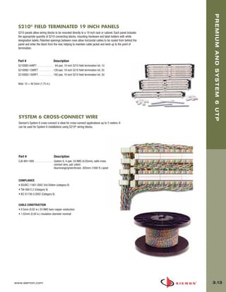 03_Premium6_UTP.qxd:ZMax_Catalog                     1/4/10         11:20 AM          Page 14




                                                                                                                    PREMIUM AND SYSTEM 6 UTP
         S210® FIELD TERMINATED 19 INCH PANELS
         S210 panels allow wiring blocks to be mounted directly to a 19 inch rack or cabinet. Each panel includes
         the appropriate quantity of S210 connecting blocks, mounting hardware and label holders with white
         designation labels. Patented openings between rows allow horizontal cables to be routed from behind the
         panel and enter the block from the rear, helping to maintain cable jacket and twist up to the point of
         termination.


         Part #                            Description
         S210DB2-64RFT . . . . . . . . . . . . 64-pair, 19 inch S210 field termination kit, 1U
         S210DB2-128RFT . . . . . . . . . . . 128-pair, 19 inch S210 field termination kit, 2U
         S210DB2-192RFT . . . . . . . . . . . 192-pair, 19 inch S210 field termination kit, 3U

         Note: 1U = 44.5mm (1.75 in.)




         SYSTEM 6 CROSS-CONNECT WIRE
         Siemon’s System 6 cross-connect is ideal for cross-connect applications up to 5 meters. It
         can be used for System 6 installations using S210® wiring blocks.




         Part #                             Description
         CJ6-W4-1000 . . . . . . . . . . . . . . System 6, 4-pair, 24 AWG (0.05mm), solid cross-
                                                 connect wire, pair colors
                                                 blue/orange/green/brown, 305mm (1000 ft.) spool



         COMPLIANCE
         • ISO/IEC 11801:2002 2nd Edition (category 6)
         • TIA-568-C.2 (Category 6)
         • IEC 61156-5:2002 (Category 6)


         CABLE CONSTRUCTION
         • 0.5mm (0.02 in.) 24 AWG bare copper conductors
         • 1.02mm (0.04 in.) insulation diameter nominal




      www.siemon.com                                                                                                3.13
 