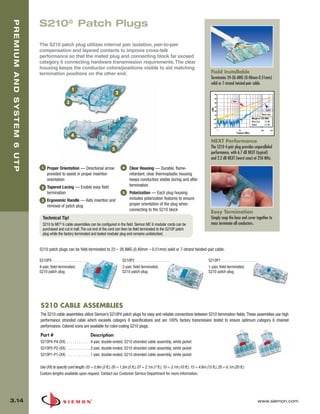 03_Premium6_UTP.qxd:ZMax_Catalog                                           1/4/10   11:20 AM             Page 15



   PREMIUM AND SYSTEM 6 UTP


                              S210® Patch Plugs

                              The S210 patch plug utilizes internal pair isolation, pair-to-pair
                              compensation and layered contacts to improve cross-talk
                              performance so that the mated plug and connecting block far exceed
                              category 6 connecting hardware transmission requirements. The clear
                              housing keeps the conductor colors/positions visible to aid matching
                              termination positions on the other end.                                                                                     Field Installable
                                                                                                                                                          Terminates 24-26 AWG (0.40mm-0.51mm)
                                                                                                                                                          solid or 7-strand twisted-pair cable.
                                                          1
                                                                                         2                                                                       -40

                                                                                                                                                                 -50

                                                      3                                                                                                          -60
                                                                                                                                                                             Limit

                                                                                                                                                                 -70




                                                                                                                                                          (dB)
                                                                                                                                                                 -80
                                                                                                                                                                                                                      Typical

                                                                                                                                                                 -90                                             Worst Case

                                                                                                                                                            -100                                       Margin at 250 MHz
                                                                                                                                                                                                       Worst Case   2.2 dB
                                                                                                                                                            -110
                                                                                                                                                                                                       Typical      6.7 dB
                                                                                                                                                            -120
                                                                                                                                                                       1               10                       100          250
                                                                                                                                                                                     Frequency (MHz)
                                                          4
                                                                                                                                                          NEXT Performance
                                                                                     5
                                                                                                                                                          The S210 4-pair plug provides unparalleled
                                                                                                                                                          performance, with 6.7 dB NEXT (typical)
                                                                                                                                                          and 2.2 dB NEXT (worst case) at 250 MHz.

                               1    Proper Orientation — Directional arrow                   4     Clear Housing — Durable, flame-
                                    provided to assist in proper insertion                         retardant, clear thermoplastic housing
                                    orientation                                                    keeps conductors visible during and after
                               2    Tapered Lacing — Enable easy field                             termination
                                    termination                                              5     Polarization — Each plug housing
                               3    Ergonomic Handle — Aids insertion and                          includes polarization features to ensure
                                    removal of patch plug                                          proper orientation of the plug when
                                                                                                   connecting to the S210 block
                                                                                                                                                          Easy Termination
                                Technical Tip!                                                                                                            Simply snap the base and cover together to
                                S210 to MC® 6 cable assemblies can be configured in the field. Siemon MC 6 modular cords can be                           mass terminate all conductors.
                                purchased and cut in half. The cut end of the cord can then be field terminated to the S210P patch
                                plug while the factory terminated and tested modular plug end remains undisturbed.


                              S210 patch plugs can be field-terminated to 23 – 26 AWG (0.40mm – 0.51mm) solid or 7-strand twisted-pair cable.

                              S210P4 . . . . . . . . . . . . . . . . . .                     S210P2 . . . . . . . . . . . . . . . . . .                 S210P1 . . . . . . . . . . . . . . . . . .
                              4-pair, field-terminated,                                      2-pair, field-terminated,                                  1-pair, field-terminated,
                              S210 patch plug                                                S210 patch plug                                            S210 patch plug




                               S210 CABLE ASSEMBLIES
                               The S210 cable assemblies utilize Siemon’s S210P4 patch plugs for easy and reliable connections between S210 termination fields. These assemblies use high
                               performance stranded cable which exceeds category 6 specifications and are 100% factory transmission tested to ensure optimum category 6 channel
                               performance. Colored icons are available for color-coding S210 plugs.

                               Part #                                      Description
                               S210P4-P4-(XX) . . . . . . . . . . . . 4-pair, double-ended, S210 stranded cable assembly, white jacket
                               S210P2-P2-(XX) . . . . . . . . . . . . 2-pair, double-ended, S210 stranded cable assembly, white jacket
                               S210P1-P1-(XX) . . . . . . . . . . . . 1-pair, double-ended, S210 stranded cable assembly, white jacket

                              Use (XX) to specify cord length: 03 = 0.9m (3 ft.), 05 = 1.5m (5 ft.), 07 = 2.1m (7 ft.), 10 = 3.1m (10 ft.), 15 = 4.6m (15 ft.), 20 = 6.1m (20 ft.)
                              Custom lengths available upon request. Contact our Customer Service Department for more information.




  3.14                                                                                                                                                                                                       www.siemon.com
 
