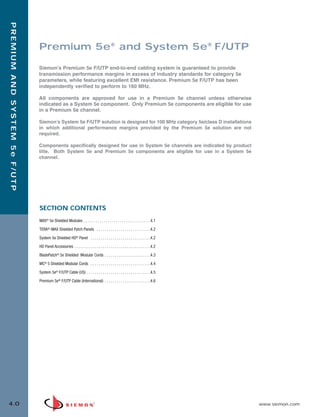 04_Premium_5E_FUTP.qxd:ZMax_Catalog                                              1/19/10             3:03 PM             Page 1



   PREMIUM AND SYSTEM 5e F/UTP




                                 Premium 5e® and System 5e® F/UTP

                                 Siemon’s Premium 5e F/UTP end-to-end cabling system is guaranteed to provide
                                 transmission performance margins in excess of industry standards for category 5e
                                 parameters, while featuring excellent EMI resistance. Premium 5e F/UTP has been
                                 independently verified to perform to 160 MHz.

                                 All components are approved for use in a Premium 5e channel unless otherwise
                                 indicated as a System 5e component. Only Premium 5e components are eligible for use
                                 in a Premium 5e channel.

                                 Siemon’s System 5e F/UTP solution is designed for 100 MHz category 5e/class D installations
                                 in which additional performance margins provided by the Premium 5e solution are not
                                 required.

                                 Components specifically designed for use in System 5e channels are indicated by product
                                 title. Both System 5e and Premium 5e components are eligible for use in a System 5e
                                 channel.




                                 SECTION CONTENTS
                                 MAX® 5e Shielded Modules . . . . . . . . . . . . . . . . . . . . . . . . . . . . . . . . . 4.1

                                 TERA®-MAX Shielded Patch Panels . . . . . . . . . . . . . . . . . . . . . . . . . . .4.2

                                 System 5e Shielded HD® Panel . . . . . . . . . . . . . . . . . . . . . . . . . . . . . .4.2

                                 HD Panel Accessories . . . . . . . . . . . . . . . . . . . . . . . . . . . . . . . . . . . . . .4.2

                                 BladePatch® 5e Shielded Modular Cords . . . . . . . . . . . . . . . . . . . . . . .4.3

                                 MC® 5 Shielded Modular Cords . . . . . . . . . . . . . . . . . . . . . . . . . . . . . .4.4
                                 System 5e® F/UTP Cable (US) . . . . . . . . . . . . . . . . . . . . . . . . . . . . . . . .4.5

                                 Premium 5e® F/UTP Cable (International) . . . . . . . . . . . . . . . . . . . . . . .4.6




  4.0                                                                                                                                  www.siemon.com
 