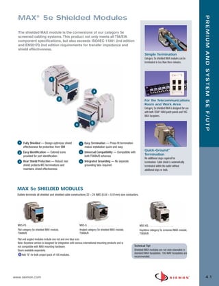 04_Premium_5E_FUTP.qxd:ZMax_Catalog                     1/19/10          3:03 PM       Page 2




         MAX® 5e Shielded Modules




                                                                                                                                                                             PREMIUM AND SYSTEM 5E F/UTP
         The shielded MAX module is the cornerstone of our category 5e
         screened cabling systems. This product not only meets all TIA/EIA
         component specifications, but also exceeds ISO/IEC 11801 2nd edition
         and EN50173 2nd edition requirements for transfer impedance and
         shield effectiveness.
                                                                                                                              Simple Termination
                                                                                                                              Category 5e shielded MAX modules can be
                                                                                                                              terminated in less than three minutes.




                                            1

                                                        2
                                                                                  4

                                                    3                                                                         For the Telecommunications
                                                                                                                              Room and Work Area
                                                                                                                              Category 5e shielded MAX is designed for use
                                                                                                                              with both TERA®-MAX patch panels and 10G
                                                                                                                              MAX faceplates.

                                                                                5
                                                                 6




          1   Fully Shielded — Design optimizes shield               4    Easy Termination — Press-fit termination
              effectiveness for protection from EMI                       makes installation quick and easy
                                                                                                                              Quick-Ground™
          2   Easy Identification — Colored icons                    5    Universal Compatibility — Compatible with
                                                                                                                              Termination
              provided for port identification                            both T568A/B schemes
                                                                                                                              No additional steps required for
          3   Rear Shield Protection — Robust rear                   6    Integrated Grounding — No separate                  termination. Cable shield is automatically
              shield protects IDC terminations and                        grounding tabs required                             terminated within the outlet without
              maintains shield effectiveness                                                                                  additional steps or tools.




         MAX 5e SHIELDED MODULES
         Outlets terminate all shielded and shielded cable constructions 22 – 24 AWG (0.64 – 0.51mm) size conductors.




         MX5-FS . . . . . . . . . . . . . . . . . . .                MX5-S. . . . . . . . . . . . . . . . . . . .        MX5-KS. . . . . . . . . . . . . . . . . . .
         Flat category 5e shielded MAX module,                       Angled category 5e shielded MAX module,             Keystone category 5e screened MAX module,
         T568A/B                                                     T568A/B                                             T568A/B
         Flat and angled modules include one red and one blue icon.
         Note: Keystone version is designed for integration with various international mounting products and is
         not compatible with MAX mounting hardware.                                                                  Technical Tip!
         Doors available separately.                                                                                 Shielded MAX modules are not side-stackable in
                                                                                                                     standard MAX faceplates. 10G MAX faceplates are
             Add “B” for bulk project pack of 100 modules.
                                                                                                                     recommended.




      www.siemon.com                                                                                                                                                           4.1
 