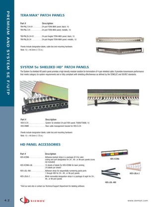 04_Premium_5E_FUTP.qxd:ZMax_Catalog                                       1/19/10         3:04 PM          Page 3




    PREMIUM AND SYSTEM 5E F/UTP


                                  TERA-MAX® PATCH PANELS

                                  Part #                         Description
                                  TM-PNLZ-24-01 . . . . . . . . .24-port TERA-MAX panel, black, 1U
                                  TM-PNLZ-24 . . . . . . . . . . . .24-port TERA-MAX panel, metallic, 1U


                                  TM-PNLZA-24-01 . . . . . . . .24-port Angled TERA-MAX panel, black, 1U
                                  TM-PNLZA-24 . . . . . . . . . .24-port Angled TERA-MAX panel, metallic, 1U


                                  Panels include designation labels, cable ties and mounting hardware.
                                  Note: 1U = 44.5mm (1.75 in.)




                                  SYSTEM 5e SHIELDED HD® PATCH PANELS
                                  The System 5e shielded HD patch panel provides a high density modular solution for termination of 4-pair shielded cable. It provides transmission performance
                                  that meets category 5e system requirements and is fully compliant with shielding effectiveness as defined by the CENELEC and ISO/IEC standards.




                                  Part #                              Description
                                  HD5-S-24 . . . . . . . . . . . . . . . . . System 5e shielded 24-port HD5 panel, T568A/T568B, 1U
                                  HD5-RWM . . . . . . . . . . . . . . . . . Rear cable management bracket for HD5-S-24


                                  Panels include designation labels, cable ties and mounting hardware.
                                  Note: 1U = 44.5mm (1.75 in.)



                                  HD PANEL ACCESSORIES

                                  Part #                             Description
                                  HD5-ICON6 . . . . . . . . . . . . . . . . Adhesive-backed strips in a package of 8 for color-
                                                                            coding and port designation for 24-, 48-, or 96-port panels (icons        HD5-ICON6
                                                                            not included)
                                  HD5-ICON6-LBL . . . . . . . . . . . . 10 sheets of labels for HD5-ICON6 for laser printing
                                                                            (16 labels per sheet)*
                                  HD5-LBL-480 . . . . . . . . . . . . . . Adhesive strips for sequentially numbering panel ports
                                                                            1 through 480 for 24-, 48-, or 96-port panels                                                    HD5-LBL6-2
                                  HD5-LBL6-2 . . . . . . . . . . . . . . . White removable designation strips in a package of eight for 24-,
                                                                            48-, or 96-port panels
                                                                                                                                                 HD5-LBL-480
                                  *Visit our web site or contact our Technical Support Department for labeling software.




  4.2                                                                                                                                                                     www.siemon.com
 