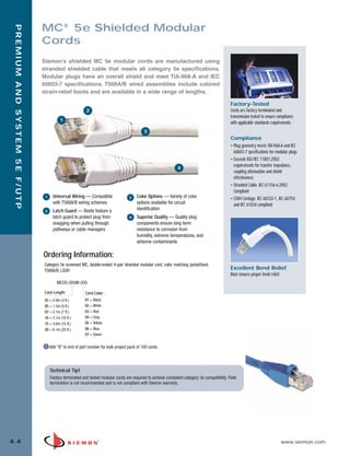 04_Premium_5E_FUTP.qxd:ZMax_Catalog                                       1/19/10      3:04 PM         Page 5




                                  MC® 5e Shielded Modular
    PREMIUM AND SYSTEM 5E F/UTP



                                  Cords
                                  Siemon’s shielded MC 5e modular cords are manufactured using
                                  stranded shielded cable that meets all category 5e specifications.
                                  Modular plugs have an overall shield and meet TIA-968-A and IEC
                                  60603-7 specifications. T568A/B wired assemblies include colored
                                  strain-relief boots and are available in a wide range of lengths.

                                                                                                                                                  Factory-Tested
                                                             2                                                                                    Cords are factory terminated and
                                                                                                                                                  transmission tested to ensure compliance
                                             1
                                                                                                                                                  with applicable standards requirements.
                                                                                               3
                                                                                                                                                  Compliance
                                                                                                                                                  • Plug geometry meets TIA-968-A and IEC
                                                                                                                                                    60603-7 specifications for modular plugs
                                                                                                                                                  • Exceeds ISO/IEC 11801:2002
                                                                                                                                                    requirements for transfer impedance,
                                                                                                                   4
                                                                                                                                                    coupling attenuation and shield
                                                                                                                                                    effectiveness
                                                                                                                                                  • Stranded Cable: IEC 61156-6:2002
                                                                                                                                                    Compliant
                                   1     Universal Wiring — Compatible                3    Color Options — Variety of color                       • LS0H Cordage: IEC 60332-1, IEC 60754,
                                         with T568A/B wiring schemes                       options available for circuit                            and IEC 61034 compliant
                                   2     Latch Guard — Boots feature a                     identification
                                         latch guard to protect plug from             4    Superior Quality — Quality plug
                                         snagging when pulling through                     components ensure long term
                                         pathways or cable managers                        resistance to corrosion from
                                                                                           humidity, extreme temperatures, and
                                                                                           airborne contaminants

                                  Ordering Information:
                                  Category 5e screened MC, double-ended 4-pair stranded modular cord, color matching jacket/boot,
                                  T568A/B, LSOH
                                                                                                                                                  Excellent Bend Relief
                                                                                                                                                  Boot ensures proper bend relief.
                                           MC5S-(XX)M-(XX)

                                   Cord Length:             Cord Color:
                                   03 = 0.9m (3 ft.)        01 = Black
                                   05 = 1.5m (5 ft.)        02 = White
                                   07 = 2.1m (7 ft.)        03 = Red
                                   10 = 3.1m (10 ft.)       04 = Gray
                                   15 = 4.6m (15 ft.)       05 = Yellow
                                   20 = 6.1m (20 ft.)       06 = Blue
                                                            07 = Green


                                       Add “B” to end of part number for bulk project pack of 100 cords.




                                       Technical Tip!
                                       Factory terminated and tested modular cords are required to achieve consistent category 5e compatibility. Field
                                       termination is not recommended and is not compliant with Siemon warranty.




  4.4                                                                                                                                                                                www.siemon.com
 