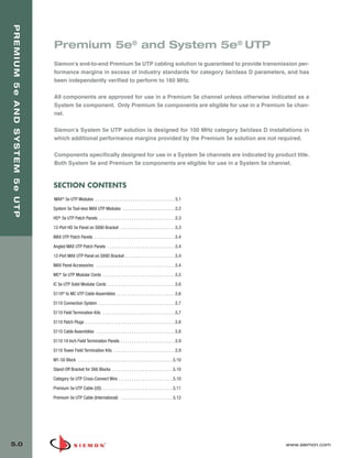 05_Premium_Sys_5E_UTP.qxd:ZMax_Catalog                                             1/8/10            9:11 AM             Page 1




   PREMIUM 5e AND SYSTEM 5e UTP



                                  Premium 5e® and System 5e® UTP
                                  Siemon’s end-to-end Premium 5e UTP cabling solution is guaranteed to provide transmission per-
                                  formance margins in excess of industry standards for category 5e/class D parameters, and has
                                  been independently verified to perform to 160 MHz.

                                  All components are approved for use in a Premium 5e channel unless otherwise indicated as a
                                  System 5e component. Only Premium 5e components are eligible for use in a Premium 5e chan-
                                  nel.

                                  Siemon’s System 5e UTP solution is designed for 100 MHz category 5e/class D installations in
                                  which additional performance margins provided by the Premium 5e solution are not required.

                                  Components specifically designed for use in a System 5e channels are indicated by product title.
                                  Both System 5e and Premium 5e components are eligible for use in a System 5e channel.



                                  SECTION CONTENTS
                                  MAX® 5e UTP Modules . . . . . . . . . . . . . . . . . . . . . . . . . . . . . . . . . . . . 5.1

                                  System 5e Tool-less MAX UTP Modules . . . . . . . . . . . . . . . . . . . . . . . .5.2
                                  HD® 5e UTP Patch Panels . . . . . . . . . . . . . . . . . . . . . . . . . . . . . . . . . . .5.3

                                  12-Port HD 5e Panel on S890 Bracket . . . . . . . . . . . . . . . . . . . . . . . . .5.3
                                  MAX UTP Patch Panels . . . . . . . . . . . . . . . . . . . . . . . . . . . . . . . . . . . . .5.4

                                  Angled MAX UTP Patch Panels . . . . . . . . . . . . . . . . . . . . . . . . . . . . . . .5.4

                                  12-Port MAX UTP Panel on S89D Bracket . . . . . . . . . . . . . . . . . . . . . . .5.4

                                  MAX Panel Accessories . . . . . . . . . . . . . . . . . . . . . . . . . . . . . . . . . . . .5.4
                                  MC® 5e UTP Modular Cords . . . . . . . . . . . . . . . . . . . . . . . . . . . . . . . . .5.5

                                  IC 5e UTP Solid Modular Cords . . . . . . . . . . . . . . . . . . . . . . . . . . . . . . .5.6
                                  S110® to MC UTP Cable Assemblies . . . . . . . . . . . . . . . . . . . . . . . . . . .5.6

                                  S110 Connection System . . . . . . . . . . . . . . . . . . . . . . . . . . . . . . . . . . .5.7
                                  S110 Field Termination Kits . . . . . . . . . . . . . . . . . . . . . . . . . . . . . . . . .5.7

                                  S110 Patch Plugs . . . . . . . . . . . . . . . . . . . . . . . . . . . . . . . . . . . . . . . . .5.8
                                  S110 Cable Assemblies . . . . . . . . . . . . . . . . . . . . . . . . . . . . . . . . . . . .5.8
                                  S110 19 Inch Field Termination Panels . . . . . . . . . . . . . . . . . . . . . . . . .5.9

                                  S110 Tower Field Termination Kits . . . . . . . . . . . . . . . . . . . . . . . . . . . .5.9
                                  M1-50 Block . . . . . . . . . . . . . . . . . . . . . . . . . . . . . . . . . . . . . . . . . . .5.10
                                  Stand-Off Bracket for S66 Blocks . . . . . . . . . . . . . . . . . . . . . . . . . . . .5.10

                                  Category 5e UTP Cross-Connect Wire . . . . . . . . . . . . . . . . . . . . . . . . .5.10
                                  Premium 5e UTP Cable (US) . . . . . . . . . . . . . . . . . . . . . . . . . . . . . . . .5.11
                                  Premium 5e UTP Cable (International) . . . . . . . . . . . . . . . . . . . . . . . .5.12




  5.0                                                                                                                                     www.siemon.com
 