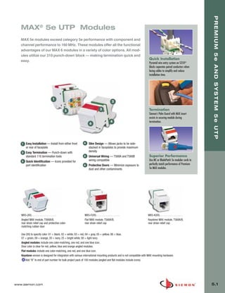 05_Premium_Sys_5E_UTP.qxd:ZMax_Catalog                    1/8/10       9:12 AM              Page 2




                                                                                                                                                                          PREMIUM 5e AND SYSTEM 5e UTP
          MAX® 5e UTP Modules
          MAX 5e modules exceed category 5e performance with component and
          channel performance to 160 MHz. These modules offer all the functional
          advantages of our MAX 6 modules in a variety of color options. All mod-
          ules utilize our 310 punch-down block — making termination quick and
                                                                                                                              Quick Installation
          easy.
                                                                                                                              Pyramid wire entry system on S310®
                                                                                                                              blocks separates paired conductors when
                                                                                                                              lacing cables to simplify and reduce
                                                                                                                              installation time.




                                        1
                                                                                                    2

                                                                                     3                                        Termination
                                                    5
                                                                                                                              Siemon’s Palm Guard with MAX insert
                                                                                                                              assists in securing module during
                                                                                                   4                          termination.
                                                                        6




           1   Easy Installation — Install from either front       4   Slim Design — Allows jacks to be side-
               or rear of faceplate                                    stacked in faceplates to provide maximum
           2   Easy Termination — Punch-down with                      density
               standard 110 termination tools                      5   Universal Wiring — T568A and T568B                     Superior Performance
           3   Quick Identification — Icons provided for               wiring compatible                                      Use MC or BladePatch 5e modular cords to
               port identification                                 6   Protective Doors — Minimize exposure to                perfectly match performance of Premium
                                                                       dust and other contaminants                            5e MAX modules.




          MX5-(XX). . . . . . . . . . . . . . . . . .              MX5-F(XX) . . . . . . . . . . . . . . . . .               MX5-K(XX). . . . . . . . . . . . . . . . .
          Angled MAX module, T568A/B,                              Flat MAX module, T568A/B,                                 Keystone MAX module, T568A/B,
          rear strain relief cap and protective color-             rear strain relief cap                                    rear strain relief cap
          matching rubber door

          Use (XX) to specify color: 01 = black, 02 = white, 03 = red, 04 = gray, 05 = yellow, 06 = blue,
          07 = green, 09 = orange, 20 = ivory, 25 = bright white, 80 = light ivory
          Angled modules include one color-matching, one red, and one blue icon.
          Door color is clear for red, yellow, blue and orange angled modules.
          Flat modules include one color-matching, one red, and one blue icon.
          Keystone version is designed for integration with various international mounting products and is not compatible with MAX mounting hardware.
              Add “B” to end of part number for bulk project pack of 100 modules (angled and flat modules include icons).




      www.siemon.com                                                                                                                                                      5.1
 