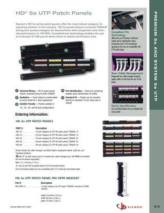 05_Premium_Sys_5E_UTP.qxd:ZMax_Catalog                         1/8/10          9:12 AM        Page 4




          HD® 5e UTP Patch Panels




                                                                                                                                                                           PREMIUM 5e AND SYSTEM 5e UTP
          Siemon’s HD 5e series patch panels offer the most robust category 5e
          patching solution in the industry. HD 5e panels feature universal T568A/B
          wiring and exceed category 5e requirements with component and chan-
                                                                                                                            Compliant Pin
          nel performance to 160 MHz. Compliant pin technology enables the use
                                                                                                                            Technology
          of multi-pair S110® punch-down tools to reduce termination time.
                                                                                                                            Allows the use of Siemon’s multi-pair
                                                                                                                            impact tool to significantly reduce
                                                                                                                            termination time. S110 termination
                                                   2
                    1                                                                                                       opening on the rear are compatible with
                                                                               4                                            S110 patch plugs.




               5



                                                                       3
                                                                                                                            Rear Cable Management
                                                                                                                            Integrated rear cable manager properly
                                                                                                                            guides cables to and from the rear of the
                                                                                                                            panel.


           1   Universal Wiring — HD 5e patch panels                       4   Port Identification — Bold port numbering
               feature universal wiring for both T568A/B                       enables quick identification of outlets
           2   Aesthetics — Front surface is uninterrupted                 5   Standard Fit — Panels can be mounted
               by screw heads for a clean appearance                           directly on standard 19 inch relay rack or
               Installer Friendly — Panels available in                        cabinet
           3
                                                                                                                            Quick Identification
               16-, 24-, 48- and 96-port configurations
                                                                                                                            Icon and label holder kits are included with
                                                                                                                            every panel.
          Ordering Information:
           HD 5e UTP PATCH PANELS

           PART #                     Description
           HD5-16   . . . . . . . . . . . . . 16-port category 5e UTP HD patch panel, T568A/B, 1U
           HD5-24   . . . . . . . . . . . . . 24-port category 5e UTP HD patch panel, T568A/B, 1U
           HD5-32   . . . . . . . . . . . . . 32-port category 5e UTP HD patch panel, T568A/B, 2U
           HD5-48   . . . . . . . . . . . . . 48-port category 5e UTP HD patch panel, T568A/B, 2U
           HD5-96   . . . . . . . . . . . . . 96-port category 5e UTP HD patch panel, T568A/B, 4U

          Panels include rear cable manager, icon/label holders, designation labels, cable ties, and
          mounting hardware.
              Add “B” for bulk project pack of 5 panels (rear cable managers (p/n: HD-RWM] not included
          but can be ordered separately).
          Note: 1U = 44.5mm (1.75 in.)
          16- and 32-port HD 5e panels feature S310 termination blocks.
          S310 termination blocks are not compatible with S110 multi-pair termination tools.



          HD 5e UTP PATCH PANEL ON S89D BRACKET
          Part #                             Description
          HD5-89D-12 . . . . . . . . . . . . . . . 12-port category 5e UTP panel, T568A/B, mounted on S89D
                                                   bracket

                                             height: 254.0mm (10.0 in.),
                                             width: 85.9mm (3.38 in.),
                                             depth: 47.8mm (1.88 in.)

      www.siemon.com                                                                                                                                                           5.3
 