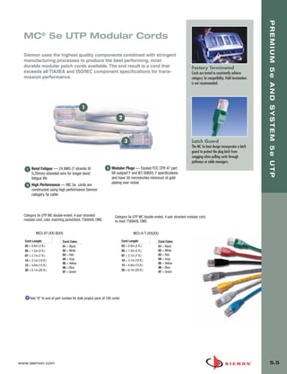 05_Premium_Sys_5E_UTP.qxd:ZMax_Catalog                      1/8/10       9:12 AM           Page 6




                                                                                                                                                                             PREMIUM 5e AND SYSTEM 5e UTP
         MC® 5e UTP Modular Cords

         Siemon uses the highest quality components combined with stringent
         manufacturing processes to produce the best performing, most
         durable modular patch cords available. The end result is a cord that                                                 Factory Terminated
         exceeds all TIA/IEA and ISO/IEC component specifications for trans-                                                  Cords are tested to consistently achieve
         mission performance.                                                                                                 category 5e compatibility. Field termination
                                                                                                                              is not recommended.




                                                   1

                                                                             2



                                                                                   3                                          Latch Guard
                                                                                                                              The MC 5e boot design incorporates a latch
                                                                                                                              guard to protect the plug latch from
                                                                                                                              snagging when pulling cords through
                                                                                                                              pathways or cable managers.
          1    Bend Fatigue — 24 AWG (7 strands @                    3   Modular Plugs — Exceed FCC CFR 47 part
               0.20mm) stranded wire for longer bend                     68 subpart F and IEC 60603-7 specifications
               fatigue life                                              and have 50 microinches minimum of gold
                                                                         plating over nickel
          2    High Performance — MC 5e cords are
               constructed using high performance Siemon
               category 5e cable




         Category 5e UTP MC double-ended, 4-pair stranded                 Category 5e UTP MC double-ended, 4-pair stranded modular cord,
         modular cord, color matching jacket/boot, T568A/B, CMG           no boot, T568A/B, CMG


                  MC5-8T-(XX)-B(XX)                                                       MC5-8-T-(XX)(XX)
         Cord Length:                Cord Color:                                 Cord Length:            Cord Color:
         03 = 0.9m (3 ft.)           01 = Black                                  03 = 0.9m (3 ft.)       01 = Black
         05 = 1.5m (5 ft.)           02 = White                                  05 = 1.5m (5 ft.)       02 = White
         07 = 2.1m (7 ft.)           03 = Red                                    07 = 2.1m (7 ft.)       03 = Red
         10 = 3.1m (10 ft.)          04 = Gray                                   10 = 3.1m (10 ft.)      04 = Gray
                                     05 = Yellow                                                         05 = Yellow
         15 = 4.6m (15 ft.)                                                      15 = 4.6m (15 ft.)
                                     06 = Blue                                                           06 = Blue
         20 = 6.1m (20 ft.)                                                      20 = 6.1m (20 ft.)      07 = Green
                                     07 = Green




              Add “B” to end of part number for bulk project pack of 100 cords




      www.siemon.com                                                                                                                                                             5.5
 