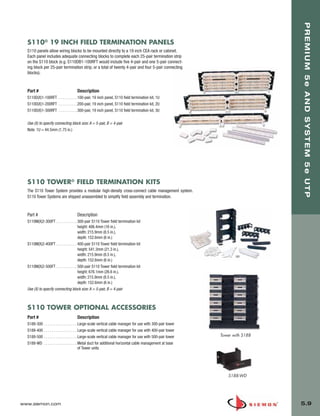 05_Premium_Sys_5E_UTP.qxd:ZMax_Catalog                          1/8/10         9:12 AM          Page 10




                                                                                                                                       PREMIUM 5e AND SYSTEM 5e UTP
         S110® 19 INCH FIELD TERMINATION PANELS
         S110 panels allow wiring blocks to be mounted directly to a 19 inch CEA rack or cabinet.
         Each panel includes adequate connecting blocks to complete each 25-pair termination strip
         on the S110 block (e.g. S110DB1-100RFT would include five 4-pair and one 5-pair connect-
         ing block per 25-pair termination strip, or a total of twenty 4-pair and four 5-pair connecting
         blocks).


         Part #                             Description
         S110D(X)1-100RFT . . . . . . . . . .100-pair, 19 inch panel, S110 field termination kit, 1U
         S110D(X)1-200RFT . . . . . . . . . .200-pair, 19 inch panel, S110 field termination kit, 2U
         S110D(X)1-300RFT . . . . . . . . . .300-pair, 19 inch panel, S110 field termination kit, 3U


         Use (X) to specify connecting block size: A = 5-pair, B = 4-pair
         Note: 1U = 44.5mm (1.75 in.)




         S110 TOWER® FIELD TERMINATION KITS
         The S110 Tower System provides a modular high-density cross-connect cable management system.
         S110 Tower Systems are shipped unassembled to simplify field assembly and termination.



         Part #                             Description
         S110M(X)2-300FT . . . . . . . . . . . 300-pair S110 Tower field termination kit
                                               height: 406.4mm (16 in.),
                                               width: 215.9mm (8.5 in.),
                                               depth: 152.6mm (6 in.)
         S110M(X)2-400FT . . . . . . . . . . . 400-pair S110 Tower field termination kit
                                               height: 541.3mm (21.3 in.),
                                               width: 215.9mm (8.5 in.),
                                               depth: 152.6mm (6 in.)
         S110M(X)2-500FT . . . . . . . . . . . 500-pair S110 Tower field termination kit
                                               height: 676.1mm (26.6 in.),
                                               width: 215.9mm (8.5 in.),
                                               depth: 152.6mm (6 in.)
         Use (X) to specify connecting block size: A = 5-pair, B = 4-pair



         S110 TOWER OPTIONAL ACCESSORIES
         Part #                             Description
         S188-300 . . . . . . . . . . . . . . . . . Large-scale vertical cable manager for use with 300-pair tower
         S188-400 . . . . . . . . . . . . . . . . . Large-scale vertical cable manager for use with 400-pair tower
         S188-500 . . . . . . . . . . . . . . . . . Large-scale vertical cable manager for use with 500-pair tower   Tower with S188
         S188-WD . . . . . . . . . . . . . . . . . Metal duct for additional horizontal cable management at base
                                                    of Tower units




                                                                                                                         S188-WD




      www.siemon.com                                                                                                                   5.9
 