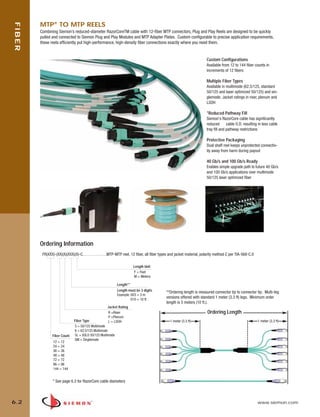 06_Fiber_Cble_Asmbly_RevB.qxd:ZMax_Catalog                       2/12/10        3:28 PM         Page 3




              MTP® TO MTP REELS
    FIBER


              Combining Siemon’s reduced-diameter RazorCoreTM cable with 12-fiber MTP connectors, Plug and Play Reels are designed to be quickly
              pulled and connected to Siemon Plug and Play Modules and MTP Adapter Plates. Custom configurable to precise application requirements,
              these reels efficiently put high-performance, high-density fiber connections exactly where you need them.


                                                                                                                              Custom Configurations
                                                                                                                              Available from 12 to 144 fiber counts in
                                                                                                                              increments of 12 fibers

                                                                                                                              Multiple Fiber Types
                                                                                                                              Available in multimode (62.5/125, standard
                                                                                                                              50/125 and laser optimized 50/125) and sin-
                                                                                                                              glemode. Jacket ratings in riser, plenum and
                                                                                                                              LSOH

                                                                                                                              *Reduced Pathway Fill
                                                                                                                              Siemon's RazorCore cable has significantly
                                                                                                                              reduced       cable O.D. resulting in less cable
                                                                                                                              tray fill and pathway restrictions

                                                                                                                              Protective Packaging
                                                                                                                              Dual shelf reel keeps unprotected connectiv-
                                                                                                                              ity away from harm during payout

                                                                                                                              40 Gb/s and 100 Gb/s Ready
                                                                                                                              Enables simple upgrade path to future 40 Gb/s
                                                                                                                              and 100 Gb/s applications over multimode
                                                                                                                              50/125 laser optimized fiber




              Ordering Information
               FR(XXX)-(XX)(X)(XXX)(X)-C. . . . . . . . . . . . .MTP-MTP reel, 12 fiber, all fiber types and jacket material, polarity method C per TIA-568-C.0

                                                                            Length Unit
                                                                            F = Feet
                                                                            M = Meters

                                                                 Length**
                                                                 Length must be 3 digits           **Ordering length is measured connector tip to connector tip. Multi-leg
                                                                 Example: 003 = 3 m
                                                                          010 = 10 ft
                                                                                                   versions offered with standard 1 meter (3.3 ft) legs. Minimum order
                                                                                                   length is 3 meters (10 ft.).
                                                           Jacket Rating
                                                           R =Riser                                                            Ordering Length
                                                           P =Plenum
                                    Fiber Type             L = LSOH                                  1 meter (3.3 ft)                                             1 meter (3.3 ft)
                                    5 = 50/125 Multimode
                                    6 = 62.5/125 Multimode
                     Fiber Count    5L = XGLO 50/125 Multimode
                                    SM = Singlemode
                      12 = 12
                      24 = 24
                      36 = 36
                      48 = 48
                      72 = 72
                      96 = 96
                      144 = 144


                      * See page 6.3 for RazorCore cable diameters



   6.2                                                                                                                                                            www.siemon.com
 