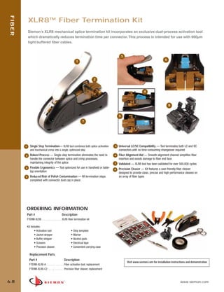 06_Fiber_Cble_Asmbly_RevB.qxd:ZMax_Catalog                                2/12/10         3:29 PM   Page 9




    FIBER


                 XLR8™ Fiber Termination Kit
                 Siemon’s XLR8 mechanical splice termination kit incorporates an exclusive dual-process activation tool
                 which dramatically reduces termination time per connector. This process is intended for use with 900µm
                 tight buffered fiber cables.


                                                                                                            3
                                                                                                                                                6
                                                                    1




                                                                                      2



                                                                                                                              4



                                                                                                                                                    8


                                                                                                        5
                                                                           7




            1      Single Step Termination— XLR8 tool combines both splice activation               5   Universal LC/SC Compatibility — Tool terminates both LC and SC
                   and mechanical crimp into a single, optimized step                                   connectors with no time-consuming changeover required
             2     Robust Process — Single-step termination eliminates the need to                  6   Fiber Alignment Aid — Smooth alignment channel simplifies fiber
                   handle the connector between splice and crimp processes,                             insertion and avoids damage to fiber end face
                   maintaining integrity of the splice                                              7   Validated — XLR8 tool has been validated for over 500,000 cycles
             3     Flexible Ergonomics — Tool optimized for use in handheld or table-                   Precision Cleaver — Kit features a user-friendly fiber cleaver
                                                                                                    8
                   top orientation                                                                      designed to provide clean, precise and high performance cleaves on
             4     Reduced Risk of Polish Contamination — All termination steps                         an array of fiber types
                   completed with connector dust cap in place




             ORDERING INFORMATION
                Part #                               Description
                FTERM-XLR8 . . . . . . . . . . . . . . . XLR8 fiber termination kit

                Kit Includes:
                       • Activation tool                       • Strip template
                       • Jacket stripper                       • Marker
                       • Buffer stripper                       • Alcohol pads
                       • Scissors                              • Electrical tape
                       • Precision cleaver                     • Convenient carrying case

                  Replacement Parts
                  Part #                               Description
                                                                                                                Visit www.siemon.com for installation instructions and demonstration
                  FTERM-XLR8-A . . . . . . . . . . . . . Fiber activation tool, replacement
                  FTERM-XLR8-C2 . . . . . . . . . . . . Precision fiber cleaver, replacement



  6.8                                                                                                                                                        www.siemon.com
 