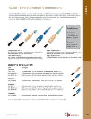 06_Fiber_Cble_Asmbly_RevB.qxd:ZMax_Catalog                           2/12/10         3:29 PM         Page 10




                                                                                                                                                                                  FIBER
           XLR8™ Pre-Polished Connectors

           Combined with the patent-pending XLR8 activation tool, Siemon’s new pre-polished XLR8 mechanical
           splice connectors can be deployed with unsurpassed termination speed and quality. Available in both LC
           and SC configurations, these connectors support both the multimode and singlemode versions of
           Siemon’s 10 Gb/s XGLO® and Gigabit LightSystem® solutions.




                                                                                                                                                        Optical Performance


                                                                                                                                                        Insertion Loss
                                                                                                                                                        • SM: 0.20dB Typ
                                                                                                                                                        • MM: 0.20dB Typ


                                                                                                                                                        Return Loss
                                                                                                                                                        • SM: -55dB Typ
                                                                                                                                                        • MM: -37dB Typ

         Fewer Termination Steps —                                                                    Robust Polish Protection —
         XLR8 SC connectors ship factory-assembled, eliminating time-consuming                        Entire connector termination process is completed with dust-cap in place,
         field assembly of inner and outer connector bodies                                           protecting the critical end face polish from contamination
         Enhanced Splice Integrity —                                                                  High Quality Performance —
         XLR8 connector termination process combines splicing and crimping in a                       Exceeds TIA standards for optical peformance and fiber retention strength
         single step, eliminating connector handling that can impact splice integrity



         ORDERING INFORMATION
         Part #                           Description
         LC Multimode
         FC1M-LC-5L-B12 . . . . . . . . . . . LC Simplex connector, 50/125µm laser optimized, 900µm buffered fiber*, aqua boot (XGLO)
         FC1M-LC-6MM-B80 . . . . . . . . . LC Simplex connector, 62.5/125µm multimode, 900µm buffered fiber*, beige boot (LightSystem)
         FC1M-LC-5MM-B01 . . . . . . . . . LC Simplex connector, 50/125µm multimode, 900µm buffered fiber*, black boot (LightSystem)


         LC Singlemode
         FC1M-LC-SM-B06. . . . . . . . . . . LC Simplex connector, singlemode, 900µm buffered fiber*, blue boot (XGLO and LightSystem)


         SC Multimode
         FC1M-SC-5L-B12 . . . . . . . . . . . SC Simplex connector, 50/125µm laser optimized, 900µm buffered fiber*, aqua boot (XGLO)
         FC1M-SC-6MM-B80 . . . . . . . . . SC Simplex connector, 62.5/125µm multimode, 900µm buffered fiber*, beige boot (LightSystem)
         FC1M-SC-5MM-B01 . . . . . . . . . SC Simplex connector, 50/125µm multimode, 900µm buffered fiber*, black boot (LightSystem)


         SC Singlemode
         FC1M-SC-SM-B06 . . . . . . . . . . SC Simplex connector, singlemode, 900µm buffered fiber*, blue boot (XGLO and LightSystem)


         * For use with 900µm tight buffer terminations only - Fan-out kits to transition from 250µm to 900µm can not be used with XLR8 connectivity.




      www.siemon.com                                                                                                                                                               6.9
 