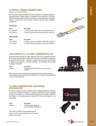 06_Fiber_Cble_Asmbly_RevB.qxd:ZMax_Catalog                               2/12/10           3:29 PM      Page 12




                                                                                                                     FIBER
          LC EPOXY POLISH CONNECTORS
          (XGLO® & LIGHTSYSTEM®)
          Siemon LC products offer all the benefits of SC and ST connections in a Small Form Factor (SFF),
          high-density design. LC adapter products are compatible with our popular MAX®, CT, FOB, and
          MX-SM work area and telecommunications room products, providing a wide variety of installation
          options. LC connectors take just two minutes to terminate, using the Siemon LightSpeed®
          Termination Kit.


          MULTIMODE
          Part #                              Description
          FC1-LC-MM-B80. . . . . . . . . . . . LC simplex connector, beige, multimode, buffered fiber, beige boot
          FC2-LC-MM-J80 . . . . . . . . . . . . LC duplex connector, beige, multimode, jacketed fiber, beige boots


          SINGLEMODE
          Part #                              Description
          FC1-LC-SM-B02 . . . . . . . . . . . . LC simplex connector, blue, singlemode, buffered fiber, white boot
          FC1-LC-SM-J02 . . . . . . . . . . . . LC simplex connector, blue, singlemode, jacketed fiber, white boot




          LIGHTSPEED® ST, SC FIBER TERMINATION KIT
          Achieve faster fiber terminations and higher performance with Siemon’s LightSpeed Termination
          Kit. The Siemon fiber termination kit contains all the tools required for termination of multimode or
          singlemode ST or SC connectors — packaged in a rugged canvas carrying case. Use the optional
          LC Upgrade Kit (see below) for LC connector terminations. All consumables must be ordered
          separately as noted below.*

          Part #                              Description
          FTERM-L2 . . . . . . . . . . . . . . . . . LightSpeed Fiber Termination Kit for ST and SC multimode
                                                     connectors*

          Note: Select tools and other termination products supplied with the kit can be ordered separately.
          *All consumables including primer, adhesive and polishing films are contained in the consumables kit
           and must be ordered separately.




          LC FIBER TERMINATION LIGHTSPEED
          UPGRADE KIT
          The Siemon LC upgrade kit is used in conjunction with the LightSpeed Termination Kit (FTERM-L2)
          and has all the accessories to terminate LC connectors using Siemon’s exclusive LightSpeed
          adhesive. The kit includes an LC microscope head (that attaches to the microscope included with
          the FTERM-L2), an LC polishing puck and a micro-torch* (to shrink the color-coded LC crimp
          sleeve tubing).



          Part #                              Description
          FTERM-LC . . . . . . . . . . . . . . . . . LC Fiber Termination Upgrade Kit
                                                     (used in conjunction with FTERM-L2)


          Note: Contents of FTERM-LC are also available individually.
          Contact our Customer Service Department for more information.
          *Butane fuel not included.



      www.siemon.com                                                                                                 6.11
 