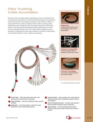 06_Fiber_Cble_Asmbly_RevB.qxd:ZMax_Catalog                 2/12/10        3:29 PM        Page 14




                                                                                                                                                                   FIBER
         Fiber Trunking
         Cable Assemblies
         Siemon’s fiber trunking cable assemblies provide an efficient and
         cost effective alternative to individual field-terminated components.
         Combining factory terminated connectors with Siemon cable in a
         high-performance cable assembly, Siemon fiber trunking cable
         assemblies were designed with Local Area Networks (LAN), Data                                              Pulling Eye
         Centers and Storage Area Networks (SAN) applications in mind.                                              An optional encapsulated protection sleeve
                                                                                                                    with cable pulling eye protects the fiber
         These assemblies allow up to 75% faster field installation times.
                                                                                                                    during installation.
         Standard configurations also help maintain consistent cable layout
         and facilitate efficient moves, adds and changes.




                                                                  4

                                                                                                                    Enclosure Compatibility
                                                                                                                    Siemon fiber trunking assemblies are
                                                                                                                    compatible with all Siemon fiber enclosures.



                                                                                         5




                                                                                                                    Protective Packaging
                                                                                                                    Each assembly is individually packaged to
                                                                                                                    protect factory terminations.
                                                                                 2
                                                   6

                        1
                                                                                                                     See ordering information next page




                3




          1   Siemon Cable — Utilizes high quality Siemon cable in both              4   Custom Assembly — Fiber assemblies can be created based on a
              armored and non-armored choice of construction                             flexible part number scheme for performance options to best suit
              Proper Orientation — Each leg is designated for proper connector           each installation
          2
              orientation                                                            5   Factory Terminated and Tested — Every fiber cable assembly is
              Identification — Each cable assembly is coded with a unique                factory terminated and tested for premium performance
          3
              identification number for administrative purposes                      6   Superior Design — Each cable assembly utilizes an epoxy
                                                                                         breakout with spiral wrap to protect the fibers when entering an
                                                                                         enclosure




      www.siemon.com                                                                                                                                                6.13
 