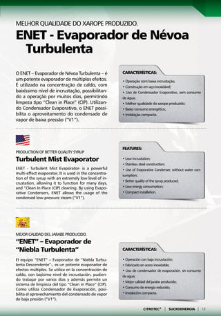 Melhor qualidade do xarope produzido.

ENET - Evaporador de Névoa
 Turbulenta
O ENET – Evaporador de Névoa Turbulenta – é             Características:
um potente evaporador de múltiplos efeitos.             • Operação com baixa incrustação;
É utilizado na concentração de caldo, com               • Construção em aço inoxidável;
baixíssimo nível de incrustação, possibilitan-          • Uso de Condensador Evaporativo, sem consumo
do a operação por muitos dias, permitindo               de água;
limpeza tipo “Clean in Place” (CIP). Utilizan-          • Melhor qualidade do xarope produzido;
do Condensador Evaporativo, o ENET possi-               • Baixo consumo energético;
bilita o aproveitamento do condensado de                • Instalação compacta.
vapor de baixa pressão (“V1”).




                                                        Features:
Production of better quality syrup
Turbulent Mist Evaporator                               • Low incrustation;
                                                        • Stainless steel construction;
ENET - Turbulent Mist Evaporator- is a powerful         • Use of Evaporative Condenser, without water con-
multi-effect evaporator. It is used in the concentra-   sumption;
tion of the syrup with an extremely low level of in-
                                                        • Better quality of the syrup produced;
crustation, allowing it to function for many days,
and “Clean In Place (CIP) cleaning. By using Evapo-     • Low energy consumption;
rative Condensers, ENET allows the usage of the         • Compact installation.
condensed low-pressure steam (“V1”).




Mejor calidad del jarabe producido.
“ENET” – Evaporador de
“Niebla Turbulenta”                                     Características:

El equipo “ENET” – Evaporador de “Niebla Turbu-         • Operación con baja incrustación;
lenta Descendente”-, es un potente evaporador de        • Fabricado en acero inoxidable;
efectos múltiples. Se utiliza en la concentración de    • Uso de condensador de evaporación, sin consumo
caldo, con bajísimo nivel de incrustación, pudien-      de agua;
do trabajar por varios días y además permite un
                                                        • Mejor calidad del jarabe producido;
sistema de limpieza del tipo “Clean in Place” (CIP).
                                                        • Consumo de energía reducido;
Como utiliza Condensador de Evaporación, posi-
bilita el aprovechamiento del condensado de vapor       • Instalación compacta.
de baja presión (“V1”).

                                                                     CITROTEC®    |   SUCROENERGIA     |     13
 