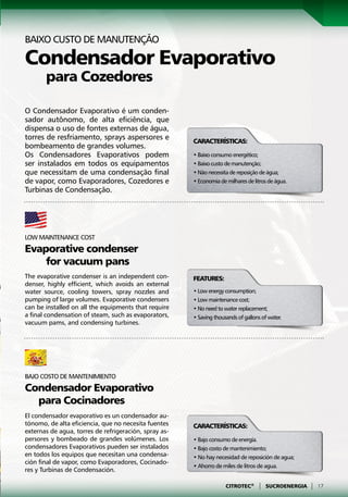 Baixo custo de manutenção

Condensador Evaporativo
	 para Cozedores
O Condensador Evaporativo é um conden-
sador autônomo, de alta eficiência, que
dispensa o uso de fontes externas de água,
torres de resfriamento, sprays aspersores e            Características:
bombeamento de grandes volumes.
Os Condensadores Evaporativos podem                    • Baixo consumo energético;
ser instalados em todos os equipamentos                • Baixo custo de manutenção;
que necessitam de uma condensação final                • Não necessita de reposição de água;
de vapor, como Evaporadores, Cozedores e               • Economia de milhares de litros de água.
Turbinas de Condensação.




Low maintenance cost
Evaporative condenser
	   for vacuum pans
The evaporative condenser is an independent con-       Features:
denser, highly efficient, which avoids an external
water source, cooling towers, spray nozzles and        • Low energy consumption;
pumping of large volumes. Evaporative condensers       • Low maintenance cost;
can be installed on all the equipments that require    • No need to water replacement;
a final condensation of steam, such as evaporators,    • Saving thousands of gallons of water.
vacuum pams, and condensing turbines.




Bajo costo de mantenimiento
Condensador Evaporativo
  para Cocinadores
El condensador evaporativo es un condensador au-
tónomo, de alta eficiencia, que no necesita fuentes    Características:
externas de agua, torres de refrigeración, spray as-
persores y bombeado de grandes volúmenes. Los          • Bajo consumo de energía.
condensadores Evaporativos pueden ser instalados       • Bajo costo de mantenimiento;
en todos los equipos que necesitan una condensa-       • No hay necesidad de reposición de agua;
ción final de vapor, como Evaporadores, Cocinado-
                                                       • Ahorro de miles de litros de agua.
res y Turbinas de Condensación.

                                                                     CITROTEC®     |   SUCROENERGIA   |   17
 
