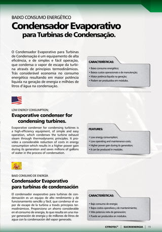 Baixo consumo energético

Condensador Evaporativo
        para Turbinas de Condensação.

O Condensador Evaporativo para Turbinas
de Condensação é um equipamento de alta
eficiência, e de simples e fácil operação,             Características:
que condensa o vapor de escape da turbi-
na através de princípios termodinâmicos.               • Baixo consumo energético;
Trás considerável economia no consumo                  • Baixos custos operacionais e de manutenção;
energético resultando em maior potência                • Maior potência líquida na geração;
                                                       • Podem ser produzidos em módulos.
líquida na geração de energia e milhões de
litros d’água na condensação.




Low energy consumption;
Evaporative condenser for
  condensing turbines.
Evaporative condenser for condensing turbines is       Features:
a high-efficiency equipment, of simple and easy
operation, which condenses the turbine exhaust
steam through thermodynamic principles. It pro-        • Low energy consumption;
vides a considerable reduction of costs in energy      • Low operating and maintenance costs;
consumption which results in a higher power gain       • Higher power gain during its generation;
during its generation and saves millions of gallons    • It can be produced in modules.
of water in the process of condensation.




Bajo consumo de energía
Condensador Evaporativo
para turbinas de condensación
El condensador evaporativo para turbinas de con-       Características:
densación es un equipo de alto rendimiento y de
funcionamiento sencillo y fácil, que condensa el va-
por de escape de la turbina a través principios ter-   • Bajo consumo de energía;
modinámicos. Proporciona un ahorro considerable        • Bajos costos operativos y de mantenimiento;
en el consumo de energía, lo que resulta en una ma-    • Más potencia neta de generación;
yor generación de energía y de millones de litros de   • Puede ser producidos en módulos.
agua con la condensación del vapor generado.

                                                                      CITROTEC®     |   SUCROENERGIA   |   19
 
