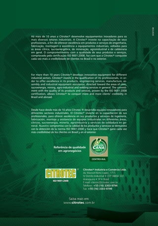 Há mais de 10 anos a Citrotec® desenvolve equipamentos inovadores para os
                mais diversos setores industriais. A Citrotec® investe na capacitação de seus
                profissionais, a fim de oferecer excelência em produtos e serviços de engenharia,
                fabricação, montagem e assistência a equipamentos industriais, voltados para
                as áreas cítrica, sucroenergética, de mineração, agroindustrial e de caldeiraria
                em geral. O comprometimento com a qualidade de seus produtos e serviços,
                comprovado pela certificação ISO 9001:2008, faz com que a Citrotec® conquiste
                cada vez mais a credibilidade de clientes no Brasil e no exterior.




                For more than 10 years Citrotec® develops innovative equipment for different
                industrial sectors. Citrotec® invests in the qualification of its professionals, in or-
                der to offer excellence in its products, engineering services, manufacture, as-
                sembly and industrial equipment assistance, directed toward the areas of citric,
                sucroenergia, mining, agro-industrial and welding services in general. The commit-
                ment with the quality of its products and services, proven by the ISO 9001:2008
                certification, allows Citrotec® to conquer more and more clients’ credibility in
                Brazil and abroad.



                Desde hace desde más de 10 años Citrotec ® desarrolla equipos innovadores para
                diferentes sectores industriales. El Citrotec® invierte en la capacitación de sus
                profesionales, para ofrecer excelencia en sus productos y servicios de ingeniería,
                fabricación, montaje y asistencia de equipos industriales en diferentes áreas,
                cítricos, sucroenergia, minería, agroindustria y servicios de soldadura en ge-
                neral. Nuestro compromiso con la calidad de los productos y servicios se demuestra
                con la obtención de la norma ISO 9001:2008 y hace que Citrotec® gane cada vez
                más credibilidad de los clientes en Brasil y en el exterior.




                                    Referência de qualidade
                                       em agronegócios




20   |   SUCROENERGIA   |   CITROTEC®
 