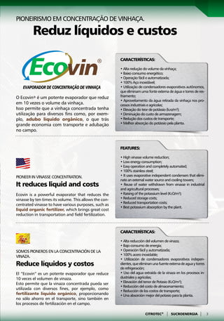 Pioneirismo em concentração de vinhaça.

         Reduz líquidos e custos
                                                        Características:

                                                        • Alta redução do volume da vinhaça;
                                                        • Baixo consumo energético;
                                                        • Operação fácil e automatizada;
                                                        • 100% Aço inoxidável;
                                                        • Utilização de condensadores evaporativos autônomos,
                                                        que eliminam uma fonte externa de água e torres de res-
O Ecovin® é um potente evaporador que reduz             friamento;
                                                        • Aproveitamento da água retirada da vinhaça nos pro-
em 10 vezes o volume da vinhaça.                        cessos industriais e agrícolas;
Isso permite que a vinhaça concentrada tenha            • Elevação do teor de potássio (k2o/m³);
utilização para diversos fins como, por exem-           • Diminuição do custo de armazenagem;
plo, adubo líquido orgânico, o que trás                 • Redução dos custos de transporte;
grande economia com transporte e adubação               • Melhor absorção do potássio pela planta.
no campo.


                                                        Features:

                                                        • High vinasse volume reduction;
                                                        • Low energy consumption;
                                                        • Easy operation and completely automated;
                                                        • 100% stainless steel;
Pioneer in vinasse concentration.                       • It uses evaporative independent condensers that elimi-
                                                        nate an external water source and cooling towers;
It reduces liquid and costs                             • Reuse of water withdrawn from vinasse in industrial
                                                        and agricultural processes;
Ecovin is a powerful evaporator that reduces the        • Raising of the potassium level (K2O/m³);
vinasse by ten times its volume. This allows the con-   • Reduced storage costs;
                                                        • Reduced transportation costs;
centrated vinasse to have various purposes, such as
                                                        • Best potassium absorption by the plant.
liquid organic fertilizer, which brings great cost
reduction in transportation and field fertilization.



                                                        Características:

                                                        • Alta reducción del volumen de vinaza;
                                                        • Bajo consumo de energía;
Somos pioneros en la concentración de la                • Operación fácil y automatizada;
vinaza.                                                 • 100% acero inoxidable;
                                                        • Utilización de condensadores evaporativos indepen-
Reduce líquidos y costos                                dientes, que eliminan una fuente externa de agua y torres
                                                        de refrigeración;
El “Ecovin” es un potente evaporador que reduce         • Uso del agua extraída de la vinaza en los procesos in-
10 veces el volumen de vinaza.                          dustriales y agrícolas;
                                                        • Elevación del tenor de Potasio (K2O/m³);
Esto permite que la vinaza concentrada pueda ser
                                                        • Reducción del costo de almacenamiento;
utilizada con diversos fines, por ejemplo, como
                                                        • Reducción de los costos de transporte;
fertilizante líquido orgánico, proporcionando           • Una absorción mejor del potasio para la planta.
no sólo ahorro en el transporte, sino también en
los procesos de fertilización en el campo.

                                                                        CITROTEC®     |   SUCROENERGIA       |      3
 