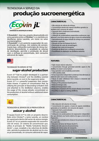 Tecnologia a serviço DA

       produção sucroenergética
                                                       Características:

                                                       • Alta redução do volume da vinhaça;
                                                       • Concentração através dos vapores alcoólicos gerados na
                                                       destilaria (sem consumo de vapor);
                                                       • Operação fácil e totalmente automatizada;
                                                       • 100% aço inoxidável;
O EcovinJL®, teve seu projeto desenvolvido em          • Utilização de condensadores evaporativos autônomos, que
uma parceria entre a Citrotec® e o cientista em        eliminam uma fonte externa de água e torres de resfriamento;
destilarias Jaime Lacerda, um ícone no setor           • Aproveitamento da água retirada da vinhaça nos processos
sucroenergético.                                       industriais e agrícolas;
O EcovinJL® é um potente evaporador de con-            • Elevação do teor de Potássio (K2O/m³);
centração de vinhaça. Um sistema de concen-            • Diminuição do custo de armazenagem;
tração que, utilizando o princípio de névoa tur-       • Redução dos custos de transporte.
bulenta descendente, e, acoplado às colunas            • Produção de álcool com a vinhaça já concentrada;
de destilação, permite a produção de álcool            • Possibilidade de adaptação nas destilarias existentes.
com a vinhaça já concentrada, sem consumo
adicional de vapor.

                                                       Features:

                                                       • High vinasse volume reduction;
Technology in service of the                           • Concentration through generated alcoholic vapors in the
                                                       distillery (no steam consumption)
      sugar-alcohol production                         • Easy operation and completely automated;
                                                       • 100% stainless steel;
Ecovin JL® had its project developed in a partner-     • It has Evaporative independent condensers that eliminate an
ship between Citrotec® and the distillery scientist    external water source and cooling towers;
Jaime Lacerda, an icon in the sugarcane sector.        • Reuse of water withdrawn from vinasse in industrial and
Ecovin JL® is a powerful evaporator that concen-       agricultural processes;
trates vinasse. A system of concentration that, by     • Raising of the potassium level (K2O/m³);
                                                       • Reduced storage costs;
utilizing the principle of descending turbulent mist
                                                       • Reduced transportation costs.
and attached to the distillation columns, enables      • Production of alcohol with the vinasse already concentrated;
the usage of the vinasse already concentrated on       • Possibility to adjust to existing distilleries.
the production of alcohol without additional steam
consumption.

                                                       Características:

                                                       • Alta reducción del volumen de vinaza;
                                                       • Concentración de vapores a través de vapores alcohólicos
Tecnología al servicio de la producción de      	      generados en la destilería. (sin consumo de vapor);
	      azúcar y alcohol                                • Operación fácil y automatizada;
                                                       • 100% acero inoxidable;
                                                       • Utilización de condensadores de evaporación independien-
El equipo Ecovin JL® ha sido un proyecto desarro-
                                                       tes, que eliminan una fuente externa de agua y torres de re-
llado entre Citrotec® y Jaime Lacerda, un nombre       frigeración;
de supremacía dentro del sector de azúcar-energía.     • Uso del agua extraída de la vinaza en los procesos industria-
Ecovin JL® es un potente evaporador de concentra-      les y agrícolas;
ción de vinaza. Un sistema de concentración que,       • Elevación del tenor de Potasio (K2O/m³);
utiliza el principio de “Niebla Turbulenta Descen-     • Reducción del costo de almacenamiento;
dente”, y que, acoplado a las columnas de destila-     • Reducción de los costos de transporte.
ción, permite la producción de alcohol con la vina-    • Producción de alcohol con la vinaza ya concentrada;
za ya concentrada, sin consumo adicional de vapor.     • Posibilidad de adaptación en las destilerías existentes.


                                                                            CITROTEC®      |   SUCROENERGIA       |      5
 