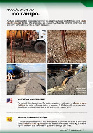 Aplicação da vinhaça
       no campo.
A vinhaça concentrada tem utilização para diversos fins. Seu principal uso é o de fertilização como adubo
líquido orgânico devido a alta concentração de potássio (K2O) trazendo economia comprovada tam-
bém com o transporte, pois reduz as viagens e os custos.




                                                                                           Compostagem
                                                                                             Composted
                                                                                             Compostaje


              Application of Vinasse in the Field

              The concentrated vinasse is used for various purposes. Its main use is as a liquid organic
              fertilizer due to the high concentration of potassium (K2O) also providing a proven reduc-
              tion of costs in transportation, due to the reduction of trips and costs.




              Aplicación de la Vinaza en el Campo

              La vinaza concentrada se utiliza para diversos fines. Su principal uso es en la fertilización
              como abono orgánico líquido debido a la alta concentración de potasio (K2O). También
              supone un ahorro en el transporte, ya que reduce los viajes y los costos.

                                                                       CITROTEC®   |   SUCROENERGIA   |   7
 