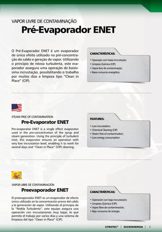 Vapor livre de contaminação

	Pré-Evaporador ENET

O Pré-Evaporador ENET é um evaporador
                                                       Características:
de único efeito utilizado na pré-concentra-
ção do caldo e geração de vapor. Utilizando            • Operação com baixa incrustação;
o princípio de névoa turbulenta, este eva-             • Limpeza Química (CIP);
porador assegura uma operação de baixís-               • Vapor livre de contaminação;
sima incrustação, possibilitando o trabalho            • Baixo consumo energético.
por muitos dias e limpeza tipo “Clean in
Place” (CIP).




Steam free of contamination
                                                       Features:
	Pre-Evaporator ENET
                                                       • Low incrustation;
Pre-evaporator ENET is a single effect evaporator      • Chemical Cleaning (CIP)
used in the pre-concentration of the syrup and         • Steam free of contamination;
steam generation. Using the principle of turbulent     • Low energy consumption.
mist, this evaporator ensures an operation with
very low incrustation level, enabling it to work for
several days and “Clean in Place” (CIP) cleaning.




Vapor libre de contaminación
	Preevaporador ENET                                    Características:
El preevaporador ENET es un evaporador de efecto
                                                       • Operación con baja incrustación;
único utilizado en la concentración previa del caldo
                                                       • Limpieza Química (CIP);
y la generación de vapor. Utilizando el principio de
la “Niebla Turbulenta”, este equipo asegura una        • Vapor libre de contaminación;
operación con incrustaciones muy bajas, lo que         • Bajo consumo de energía.
permite el trabajo por varios días y una sistema de
limpieza del tipo “Clean in Place” (CIP).

                                                                    CITROTEC®     |     SUCROENERGIA   |   9
 