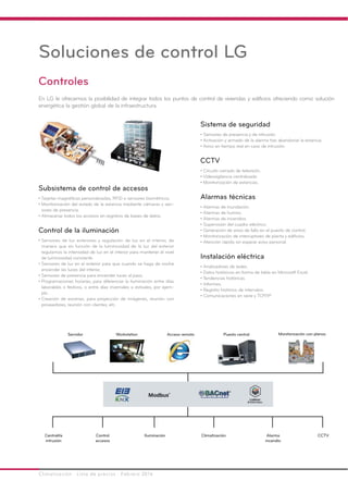 Climatización · Lista de precios · Febrero 2016
Controles
En LG le ofrecemos la posibilidad de integrar todos los puntos de control de viviendas y edificios ofreciendo como solución
energética la gestión global de la infraestructura.
Soluciones de control LG
Sistema de seguridad
• Sensores de presencia y de intrusión.
• Activación y armado de la alarma tras abandonar la estancia.
• Aviso en tiempo real en caso de intrusión.
CCTV
• Circuito cerrado de televisión.
• Videovigilancia centralizada.
• Monitorización de estancias.
Alarmas técnicas
• Alarmas de inundación.
• Alarmas de humos.
• Alarmas de incendios.
• Supervisión del cuadro eléctrico.
• Generación de aviso de fallo en el puesto de control.
• Monitorización de interruptores de planta y edificios.
• Atención rápida sin esperar aviso personal.
Instalación eléctrica
• Analizadores de redes.
• Datos históricos en forma de tabla en Microsoft Excel.
• Tendencias históricas.
• Informes.
• Registro histórico de intervalos.
• Comunicaciones en serie y TCP/IP.
Servidor Workstation Acceso remoto Puesto central Monitorización con planos
Centralita
intrusión
Control
accesos
Iluminación Climatización Alarma
incendio
CCTV
Subsistema de control de accesos
• Tarjetas magnéticas personalizadas, RFID o sensores biométricos.
• Monitorización del estado de la estancia mediante cámaras y sen-
sores de presencia.
• Almacenar todos los accesos en registros de bases de datos.
Control de la iluminación
• Sensores de luz exteriores y regulación de luz en el interior, de
manera que en función de la luminosidad de la luz del exterior
regulamos la intensidad de luz en el interior para mantener el nivel
de luminosidad constante.
• Sensores de luz en el exterior para que cuando se haga de noche
encender las luces del interior.
• Sensores de presencia para encender luces al paso.
• Programaciones horarias, para diferenciar la iluminación entre días
laborables o festivos, o entre días invernales o estivales, por ejem-
plo.
• Creación de escenas, para proyección de imágenes, reunión con
proveedores, reunión con clientes, etc.
 