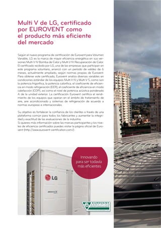 Según el nuevo programa de certiﬁcación de Eurovent para Volumen
Variable, LG es la marca de mayor eﬁciencia energética en sus ver-
siones Multi V IV Bomba de Calor y Multi V IV Recuperación de Calor.
El certiﬁcado recibido por LG, una de las empresas que participan en
este programa voluntario, arrancó con un período de validez de 6
meses, actualmente ampliado, según normas propias de Eurovent.
Para obtener este certiﬁcado, Eurovent analiza diversas variables en
condiciones estándar de los equipos Multi V IV y Multi V S, como son
la potencia frigoríﬁca, la potencia caloríﬁca, el coeﬁciente de eﬁcien-
cia en modo refrigeración (EER), el coeﬁciente de eﬁciencia en modo
calefacción (COP), así como el nivel de potencia acústica ponderado
A de la unidad exterior. La certiﬁcación Eurovent certiﬁca el rendi-
miento de los equipos que operan en el ámbito de tratamiento de
aire, aire acondicionado y sistemas de refrigeración de acuerdo a
normas europeas e internacionales.
Su objetivo es fortalecer la conﬁanza de los clientes a través de una
plataforma común para todos los fabricantes y aumentar la integri-
dad y exactitud de las evaluaciones de la industria.
Si quieres más información sobre las marcas participantes y los nive-
les de eﬁciencia certiﬁcados puedes visitar la página oﬁcial de Euro-
vent (http://www.eurovent-certiﬁcation.com/)
Multi V de LG, certificado
por EUROVENT como
el producto más eficiente
del mercado
 
