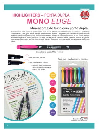 R
PARCERIA
Dimensões da caneta 140 x 11 mm ø
Estojo com 6 canetas de cores vibrantes.
Red
Yellow
Green
Golden
Yellow
Purple
Sky
Blue
Pink
Marcadores de texto, com duas pontas: Ponta extra-ﬁna de 0,8 mm para sublinhar textos ou escrever e ponta larga
chanfrada de 3,8 mm, para marcar textos e preenchimentos diversos. Design exclusivo com as duas pontas providas
de hastes plásticas de proteção que conservam seu formato, mesmo em condições extremas de uso. Cores vibrantes
e únicas são perfeitas para codiﬁcações por cores, decorações de planilhas, diários, cadernos, revistas e agendas.
Tinta de secagem rápida que não borra quando aplicada sobre lápis ou outras tintas. Não sangra na maioria dos
papéis.
HIGHLIGHTERS – PONTA DUPLA
Marcadores de texto com ponta dupla
Ponta chanfrada de, 3,8 mm
Ponta extra-ﬁna, 0,8 mm
Ressalta sobre outras tintas,
sem borrar e não sangra na
maioria dos papéis
Mod. 66422
Marcadores Edge MONO
Com ponta dupla, 6 unidades.
9
MONO EDGE
 