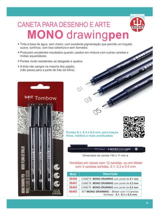 R
PARCERIA
Pontas 0,1, 0,3 e 0,5 mm, para traços
ﬁnos, médios e mais acentuados
Vendidas em caixas com 12 canetas, ou em blister
com 3 canetas sortidas, 0,1, 0,3 e 0,5 mm.
Mod. Descrição
66403
56400
56401
56402
CANETA MONO DRAWING com ponta de 0,1 mm
CANETA MONO DRAWING com ponta de 0,3 mm
CANETA MONO DRAWING com ponta de 0,5 mm
KIT MONO DRAWING – Blister com 3 Canetas
Sortidas: 0,1, 0,3 e 0,5 mm.
MONO drawingpen
Tinta à base de água, sem cheiro, com excelente pigmentação que permite um traçado
suave, contínuo, com boa cobertura e sem borrados.
Produzem excelentes resultados quando usados em mistura com outras canetas e
mídias aquareláveis.
A tinta não sangra na maioria dos papéis,
(não passa para a parte de trás da folha).
Pontas muito resistentes ao desgaste e quebra.
Dimensões da caneta 140 x 11 mm ø
10
CANETA PARA DESENHO E ARTE
 