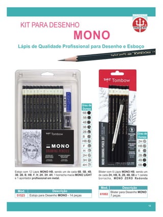 R
PARCERIA
12
Lápis de Qualidade Proﬁssional para Desenho e Esboço
Blister para Desenho MONO
7 peças
Mod. Descrição
61002
Estojo para Desenho MONO - 14 peças
Mod. Descrição
51523
Grau de
Dureza
6B
5B
4B
3B
2B
B
HB
F
H
2H
3H
4H 6B
4B
2B
B
HB
2H
Grau de
Dureza
Blister com 6 Lápis MONO HB, sendo um
de cada 2H, HB, B, 2B, 4B, 6B e 1 caneta
borracha, MONO ZERO Redonda
Estojo com 12 Lápis MONO HB, sendo um de cada 6B, 5B, 4B,
3B, 2B, B, HB, F, H, 2H, 3H, 4H, 1 borracha macia MONO LIGHT
e 1 apontador proﬁssional em metal.
MONO
KIT PARA DESENHO
 