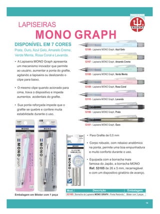 R
PARCERIA
14
LAPISEIRAS
Prata, Ouro, Azul Gelo, Amarelo Creme,
Verde Menta, Rosa Coral e Lavanda.
Embalagem em Blister com 1 peça
• Para Graﬁte de 0,5 mm
• A Lapiseira MONO Graph apresenta
um mecanismo inovador que permite
ao usuário, aumentar a ponta do graﬁte,
agitando a lapiseira ou deslizando o
clipe para baixo.
• O mesmo clipe quando acionado para
cima, trava o dispositivo e impede
aumentos acidentais do graﬁte.
• Sua ponta reforçada impede que o
graﬁte se quebre e confere muita
estabilidade durante o uso.
• Corpo robusto, com rebaixo anatômico
• Equipada com a borracha mais
famosa do Japão, a borracha MONO
Ref. 53105 de 26 x 5 mm, recarregável
e com um dispositivo giratório de avanço.
na ponta, permite uma boa empunhadura
e muito conforto durante o uso.
DISPONÍVEL EM 7 CORES
53106 - Lapiseira MONO Graph, Azul Gelo
53107 - Lapiseira MONO Graph, Amarelo Creme
53108 - Lapiseira MONO Graph, Verde Menta
53109 - Lapiseira MONO Graph, Rosa Coral
53110 - Lapiseira MONO Graph, Lavanda
53100 - Lapiseira MONO Graph, Prata
53101 - Lapiseira MONO Graph, Ouro
Mod. Descrição Embalagem
53105 Borracha da Lapiseira MONO GRAPH - Ponta Redonda Blister com 3 peças
MONO GRAPH
 