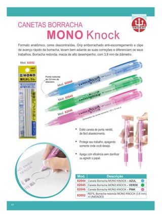R
PARCERIA
17
Formato anatômico, cores descontraídas, Grip emborrachado anti-escorregamento e clipe
de avanço rápido da borracha, levam bem adiante as suas correções e diferenciam os seus
trabalhos. Borracha redonda, macia de alto desempenho, com 3,8 mm de diâmetro.
REFIL Borracha redonda MONO KNOCK (3,8 mm)
4 UNIDADES
82044
82045
82046
82052
Mod. Descrição
Caneta Borracha MONO KNOCK – AZUL
Caneta Borracha MONO KNOCK – VERDE
Caneta Borracha MONO KNOCK – PINK
Mod. 82052
de 3,8 mm de
Ponta redonda
diâmetro
Dimensões da caneta borracha 135 x 12 mm ø
Mod. 82044
Mod. 82045
Mod. 82046
• Estilo caneta de ponta retrátil,
de fácil abastecimento.
• Protege seu trabalho, apagando
somente onde você deseja.
• Apaga com eﬁciência sem daniﬁcar
ou agredir o papel.
CANETAS BORRACHA
MONO Knock
 