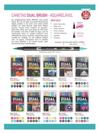 Mod. 56188
Mod. 56187
Cores Galáticas
Mod. 56185
Cores Brilhantes
Mod. 56189
Cores Tropicais
Mod. 56186
Cores Suaves Cores Pastéis
Mod. 56171
Cores Tons de Cinza
Mod. 56168
Cores Secundárias
Mod. 56169
Cores Paisagísticas
Mod. 56170
Cores Faciais
Mod. 56167
Cores Primárias
R
PARCERIA
Dimensões da caneta 190 x 10 mm ø
Ideal para:
Exemplo: # 56541
403 AZUL BRILHANTE
403
Ref. da Cor
PONTA DE
PINCEL
PONTA FINA
As canetas-pincel DUAL BRUSH, com ponta
dupla, têm de um lado uma ponta ﬂexível para
traços grossos e de outro uma ponta pincel
(Bullet), de nylon ﬂexível, ideal para efeitos
suaves, traços ﬁnos, médios ou grossos.
Esta linha conta com uma gama de 108 cores
de canetas, com tinta à base de água, que se
misturadas entre si, podem produzir uma
inﬁnidade de cores e nuances. Disponíveis para
vendas em unidade, ou em práticos estojos
com 10 peças, compostos com 9 canetas
de cores distintas e um pincel incolor, para
misturas de tinta e sombreados.
• Letras manuscritas
• Belas artes
• Diários artísticos
• Anime e Mangá
• Carimbos artesanais
• Aquarela
• Ilustração
CANETAS DUAL BRUSH - AQUARELÁVEL
1
 