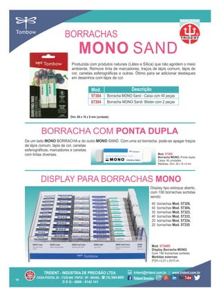 40 borrachas Mod. 57320,
40 borrachas Mod. 57304,
30 borrachas Mod. 57323,
40 borrachas Mod. 57333,
20 borrachas Mod. 57334,
20 borrachas Mod. 57335
Display tipo estoque aberto,
com 190 borrachas sortidas
sendo:
DISPLAY PARA BORRACHAS MONO
Produzida com produtos naturais (Látex e Sílica) que não agridem o meio
ambiente. Remove tinta de marcadores, traços de lápis comum, lápis de
cor, canetas esferográﬁcas e outras. Ótimo para se adicionar destaques
em desenhos com lápis de cor.
D D G - 0800 - 0142 141
Mod. 57340D
Display Borracha MONO
Com 190 borrachas sortidas
Medidas externas:
(P)24 x (L)31 x (A)10 cm.
Mod. Descrição
67304
57304
Borracha MONO Sand- Blister com 2 peças
Borracha MONO Sand - Caixa com 40 peças
Dim. 68 x 16 x 8 mm (unidade)
R
PARCERIA
19
BORRACHAS
De um lado MONO BORRACHA e do outro MONO SAND. Com uma só borracha, pode-se apagar traços
de lápis comum, lápis de cor, canetas
esferográﬁcas, marcadores e canetas
com tintas diversas. Mod. 57302
Borracha MONO, Ponta dupla
Caixa: 40 unidades
Medidas: Dim. 68 x 16 x 8 mm
BORRACHA COM PONTA DUPLA
MONO SAND
 