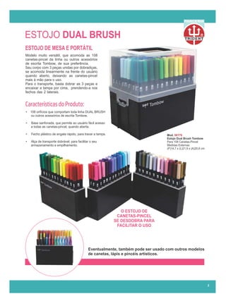 ESTOJO DUAL BRUSH
ESTOJO DE MESA E PORTÁTIL
• 108 orifícios que comportam toda linha DUAL BRUSH
ou outros acessórios de escrita Tombow.
• Base sanfonada, que permite ao usuário fácil acesso
a todas as canetas-pincel, quando aberta.
• Fecho plástico de engate rápido, para travar a tampa.
• Alça de transporte dobrável, para facilitar o seu
armazenamento e empilhamento.
Modelo muito versátil, que acomoda as 108
canetas-pincel da linha ou outros acessórios
de escrita Tombow, de sua preferência..........
Seu corpo com 3 peças unidas por dobradiças,
se acomoda linearmente na frente do usuário
quando aberto, deixando as canetas-pincel
mais à mão para o uso......................................
Para o transporte, basta dobrar as 3 peças e
encaixar a tampa por cima, prendendo-a nos
fechos das 2 laterais.........................................
O ESTOJO DE
CANETAS-PINCEL
SE DESDOBRA PARA
FACILITAR O USO
Mod. 56179
Estojo Dual Brush Tombow
Para 108 Canetas-Pincel
Medidas Externas:
(P)14,7 x (L)21,9 x (A)20,8 cm
Características do Produto:
2
R
PARCERIA
Eventualmente, também pode ser usado com outros modelos
de canetas, lápis e pincéis artísticos.
 